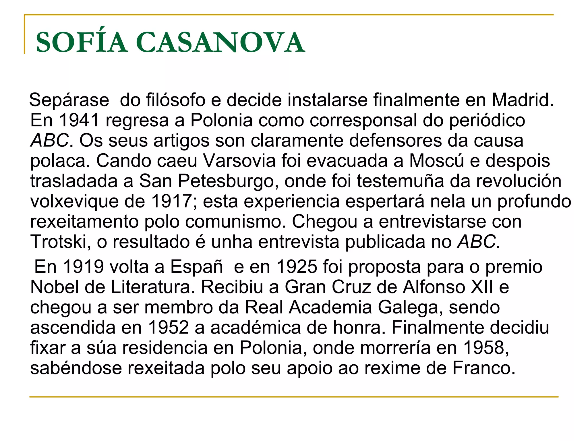 SOFÍA CASANOVA Sepárase  do filósofo e decide instalarse finalmente en Madrid. En 1941 regresa a Polonia como corresponsal do periódico  ABC . Os seus artigos son claramente defensores da causa polaca. Cando caeu Varsovia foi evacuada a Moscú e despois trasladada a San Petesburgo, onde foi testemuña da revolución volxevique de 1917; esta experiencia espertará nela un profundo rexeitamento polo comunismo. Chegou a entrevistarse con Trotski, o resultado é unha entrevista publicada no  ABC. En 1919 volta a Españ  e en 1925 foi proposta para o premio Nobel de Literatura. Recibiu a Gran Cruz de Alfonso XII e chegou a ser membro da Real Academia Galega, sendo ascendida en 1952 a académica de honra. Finalmente decidiu fixar a súa residencia en Polonia, onde morrería en 1958, sabéndose rexeitada polo seu apoio ao rexime de Franco. 
