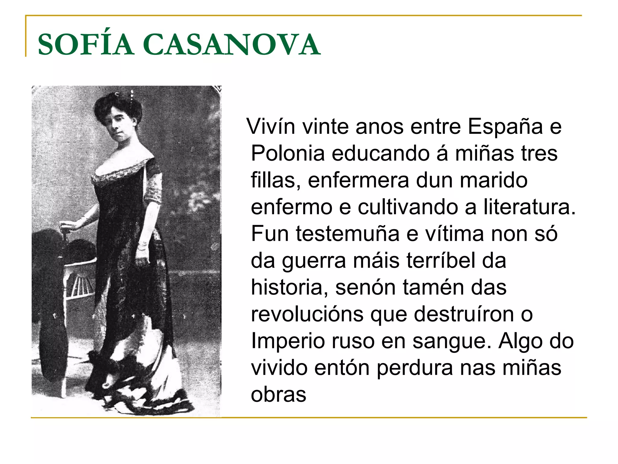 SOFÍA CASANOVA Vivín vinte anos entre España e Polonia educando á miñas tres fillas, enfermera dun marido enfermo e cultivando a literatura. Fun testemuña e vítima non só da guerra máis terríbel da historia, senón tamén das revolucións que destruíron o Imperio ruso en sangue. Algo do vivido entón perdura nas miñas obras 