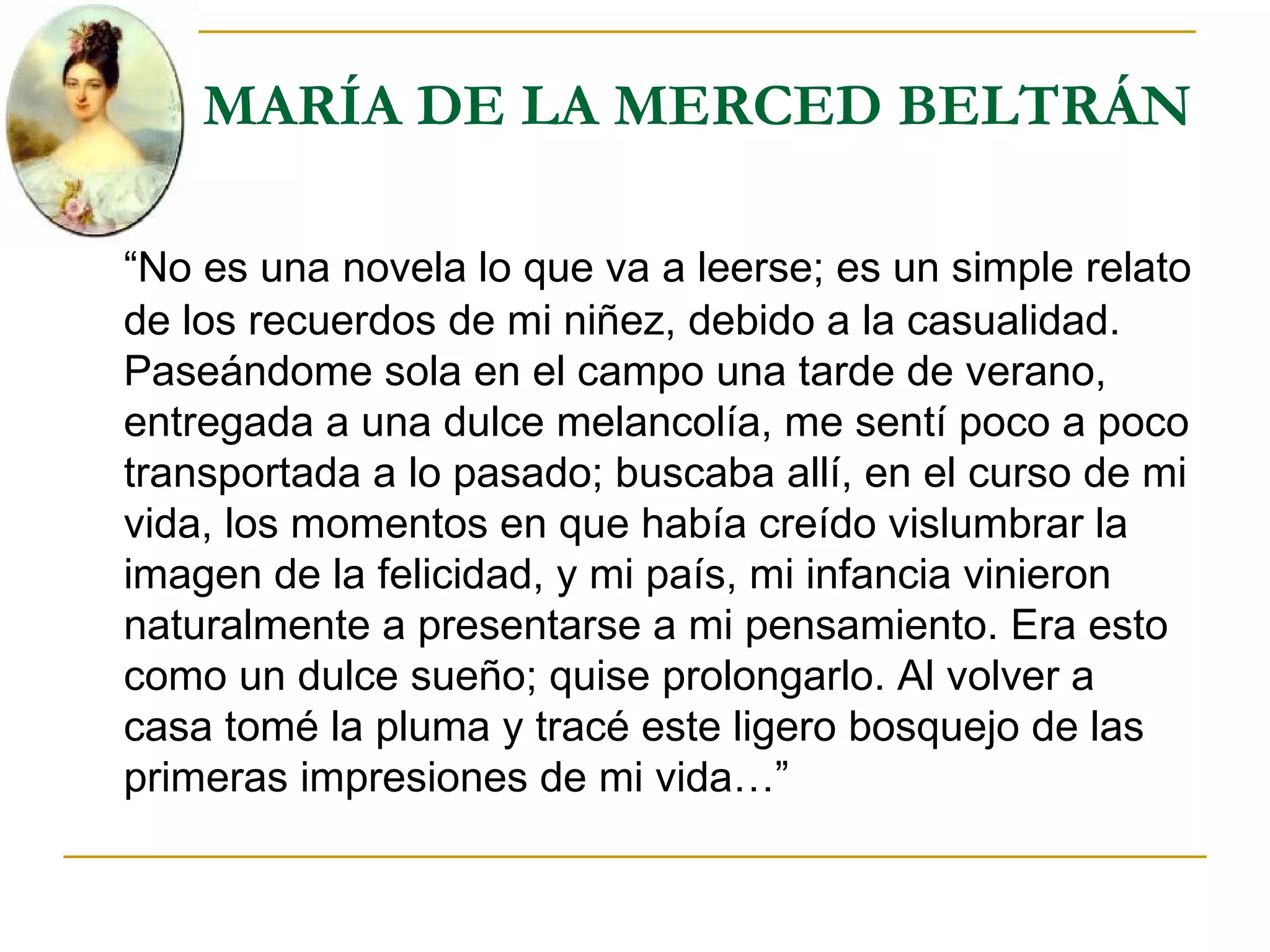 MARÍA DE LA MERCED BELTRÁN “ No es una novela lo que va a leerse; es un simple relato de los recuerdos de mi niñez, debido a la casualidad. Paseándome sola en el campo una tarde de verano, entregada a una dulce melancolía, me sentí poco a poco transportada a lo pasado; buscaba allí, en el curso de mi vida, los momentos en que había creído vislumbrar la imagen de la felicidad, y mi país, mi infancia vinieron naturalmente a presentarse a mi pensamiento. Era esto como un dulce sueño; quise prolongarlo. Al volver a casa tomé la pluma y tracé este ligero bosquejo de las primeras impresiones de mi vida…” 