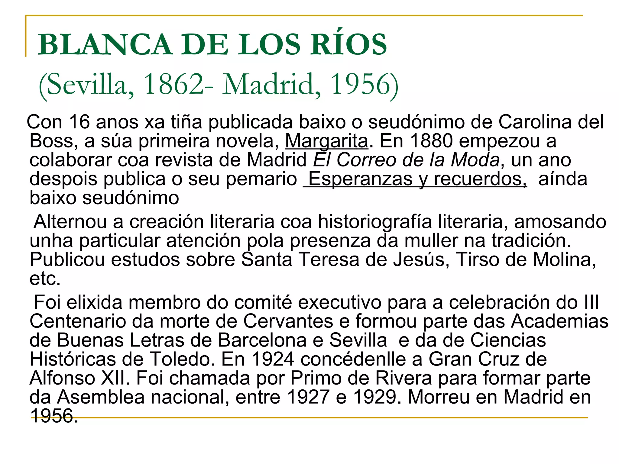 BLANCA DE LOS RÍOS (Sevilla, 1862- Madrid, 1956)  Con 16 anos xa tiña publicada baixo o seudónimo de Carolina del Boss, a súa primeira novela,  Margarita . En 1880 empezou a colaborar coa revista de Madrid  El Correo de la Moda , un ano despois publica o seu pemario  Esperanzas y recuerdos,   aínda baixo seudónimo Alternou a creación literaria coa historiografía literaria, amosando unha particular atención pola presenza da muller na tradición. Publicou estudos sobre Santa Teresa de Jesús, Tirso de Molina, etc.  Foi elixida membro do comité executivo para a celebración do III Centenario da morte de Cervantes e formou parte das Academias de Buenas Letras de Barcelona e Sevilla  e da de Ciencias Históricas de Toledo. En 1924 concédenlle a Gran Cruz de Alfonso XII. Foi chamada por Primo de Rivera para formar parte da Asemblea nacional, entre 1927 e 1929. Morreu en Madrid en 1956. 