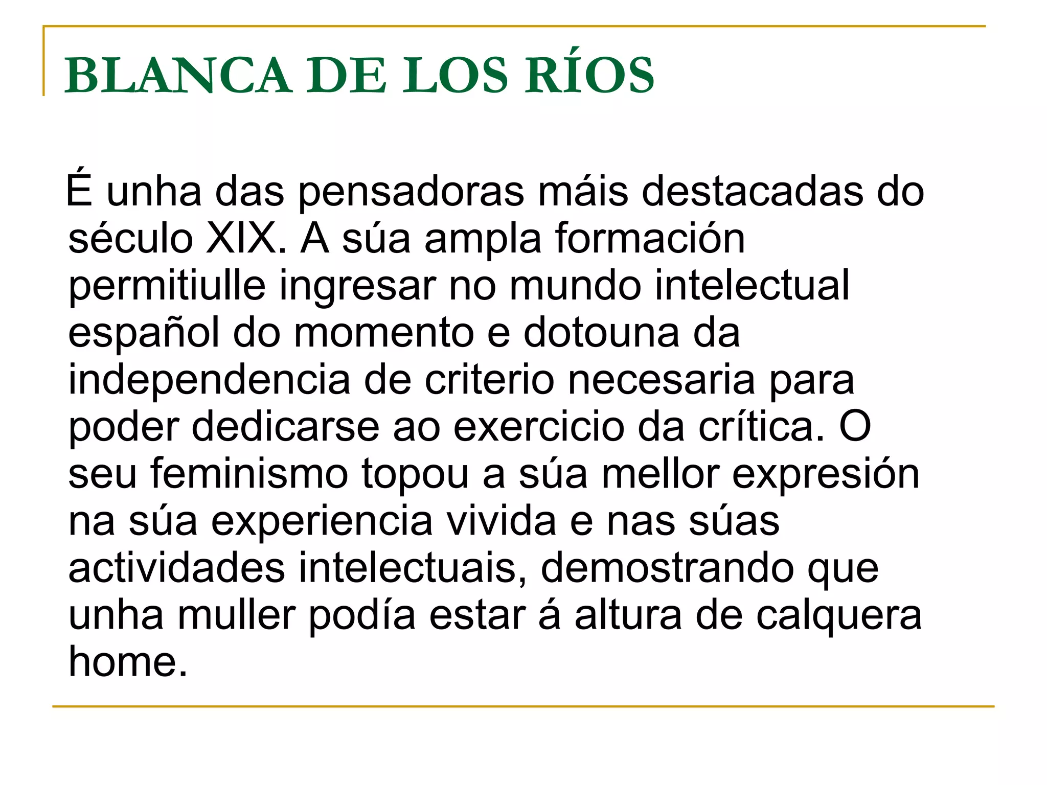 BLANCA DE LOS RÍOS É unha das pensadoras máis destacadas do século XIX. A súa ampla formación permitiulle ingresar no mundo intelectual español do momento e dotouna da independencia de criterio necesaria para poder dedicarse ao exercicio da crítica. O seu feminismo topou a súa mellor expresión na súa experiencia vivida e nas súas actividades intelectuais, demostrando que unha muller podía estar á altura de calquera home. 