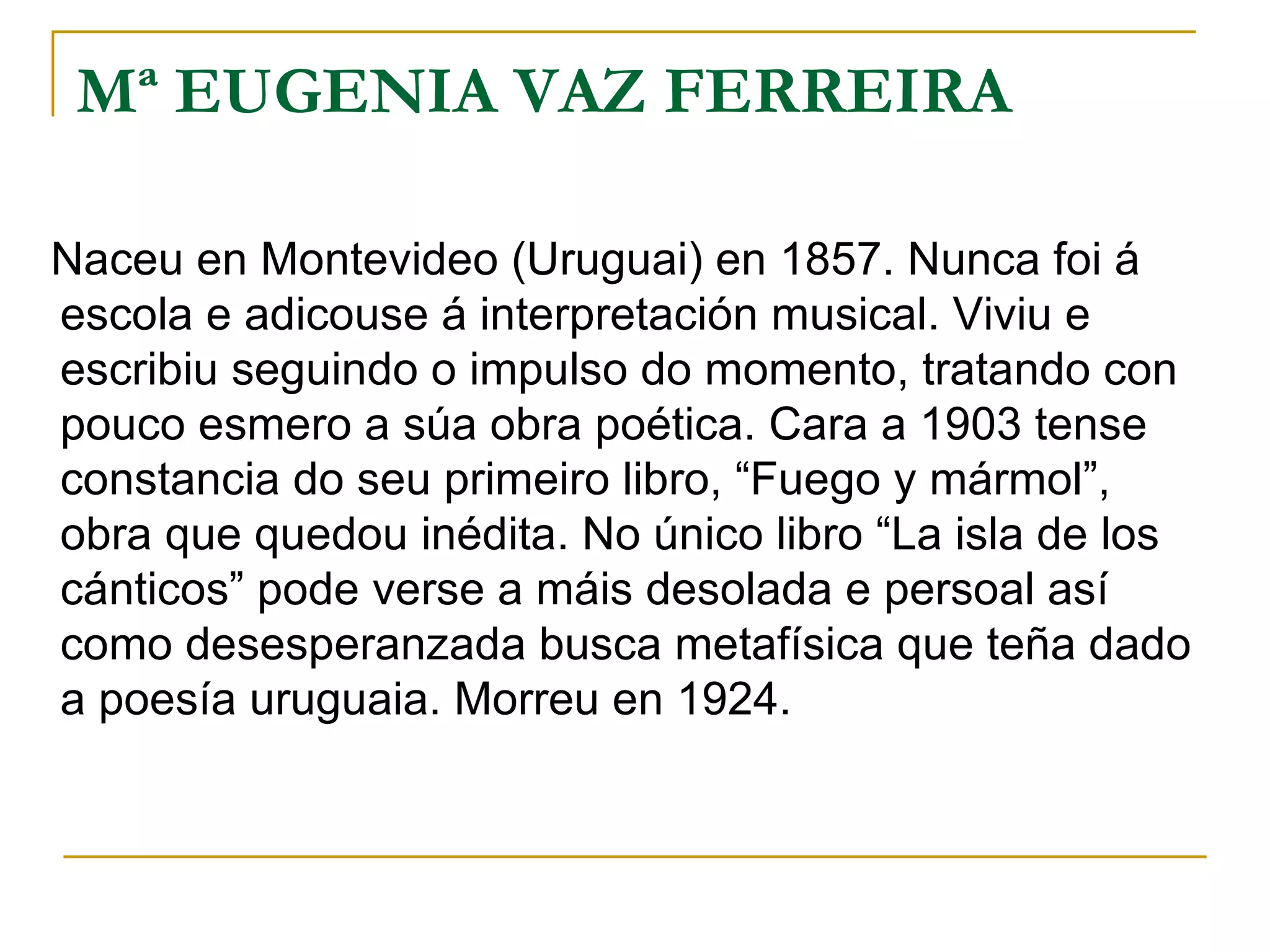 Mª EUGENIA VAZ FERREIRA Naceu en Montevideo (Uruguai) en 1857. Nunca foi á escola e adicouse á interpretación musical. Viviu e escribiu seguindo o impulso do momento, tratando con pouco esmero a súa obra poética. Cara a 1903 tense constancia do seu primeiro libro, “Fuego y mármol”, obra que quedou inédita. No único libro “La isla de los cánticos” pode verse a máis desolada e persoal así como desesperanzada busca metafísica que teña dado a poesía uruguaia. Morreu en 1924. 