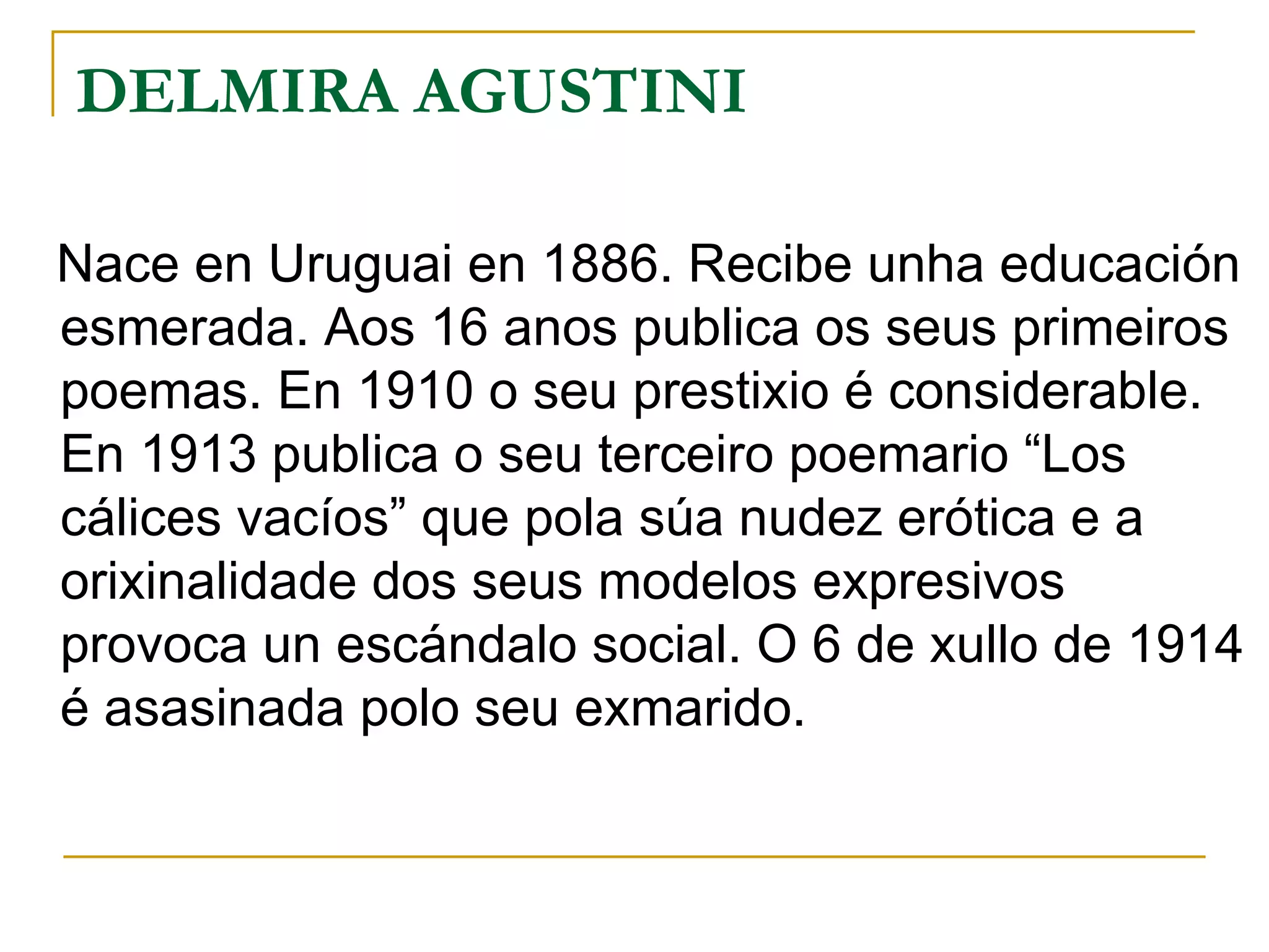 DELMIRA AGUSTINI Nace en Uruguai en 1886. Recibe unha educación esmerada. Aos 16 anos publica os seus primeiros poemas. En 1910 o seu prestixio é considerable. En 1913 publica o seu terceiro poemario “Los cálices vacíos” que pola súa nudez erótica e a orixinalidade dos seus modelos expresivos provoca un escándalo social. O 6 de xullo de 1914 é asasinada polo seu exmarido. 