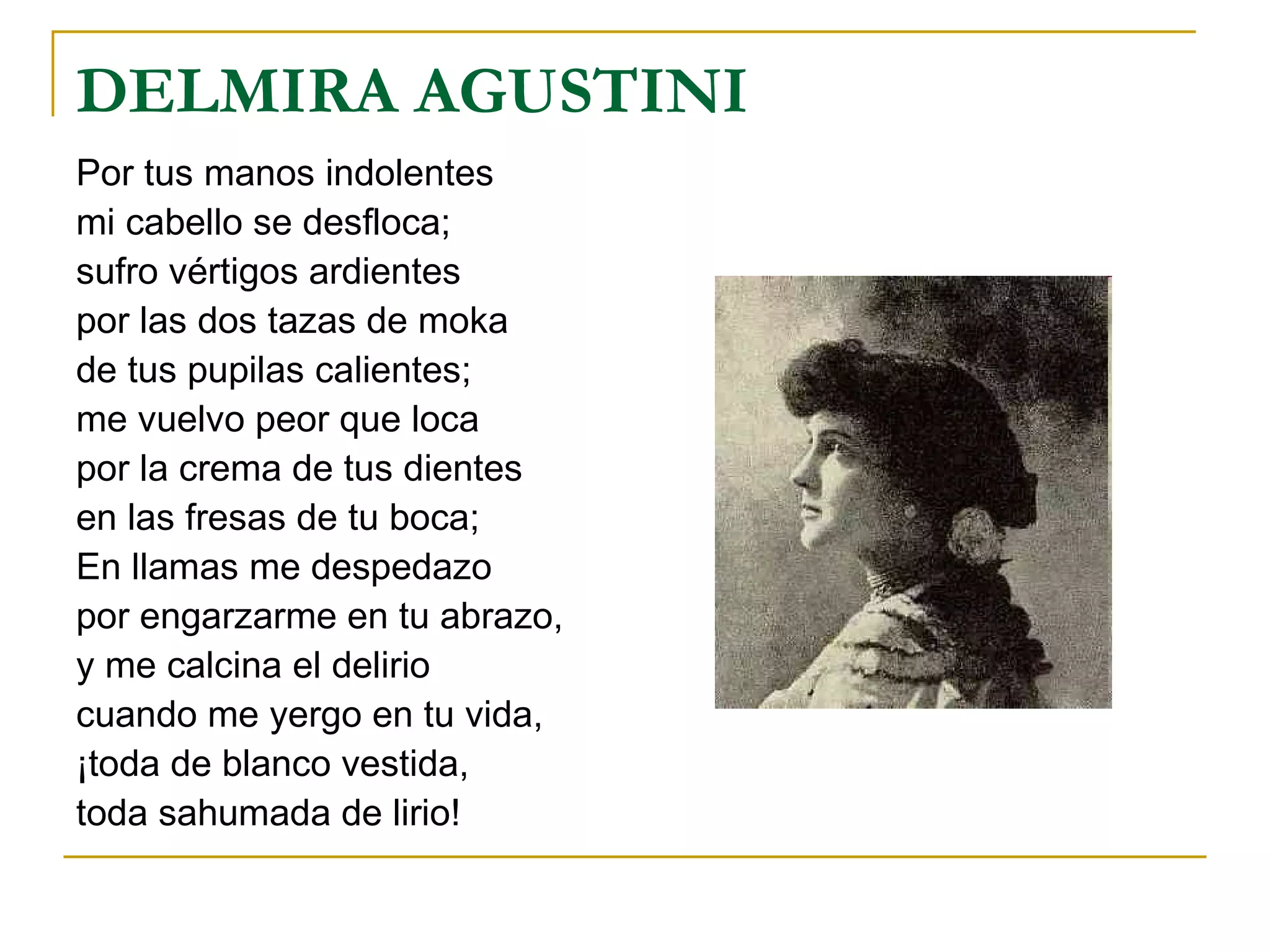 DELMIRA AGUSTINI Por tus manos indolentes mi cabello se desfloca; sufro vértigos ardientes por las dos tazas de moka de tus pupilas calientes; me vuelvo peor que loca por la crema de tus dientes en las fresas de tu boca; En llamas me despedazo por engarzarme en tu abrazo, y me calcina el delirio cuando me yergo en tu vida, ¡toda de blanco vestida, toda sahumada de lirio! 