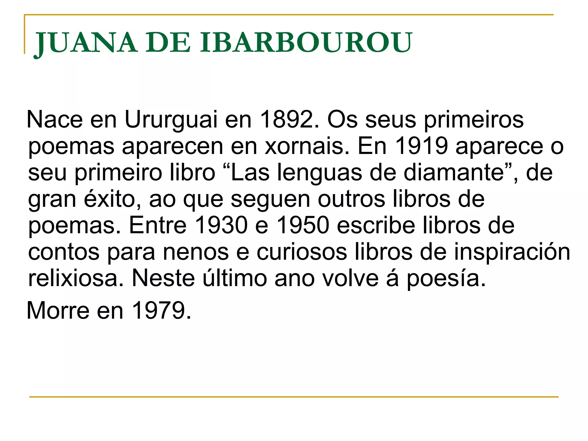 JUANA DE IBARBOUROU Nace en Ururguai en 1892. Os seus primeiros poemas aparecen en xornais. En 1919 aparece o seu primeiro libro “Las lenguas de diamante”, de gran éxito, ao que seguen outros libros de poemas. Entre 1930 e 1950 escribe libros de contos para nenos e curiosos libros de inspiración relixiosa. Neste último ano volve á poesía. Morre en 1979. 