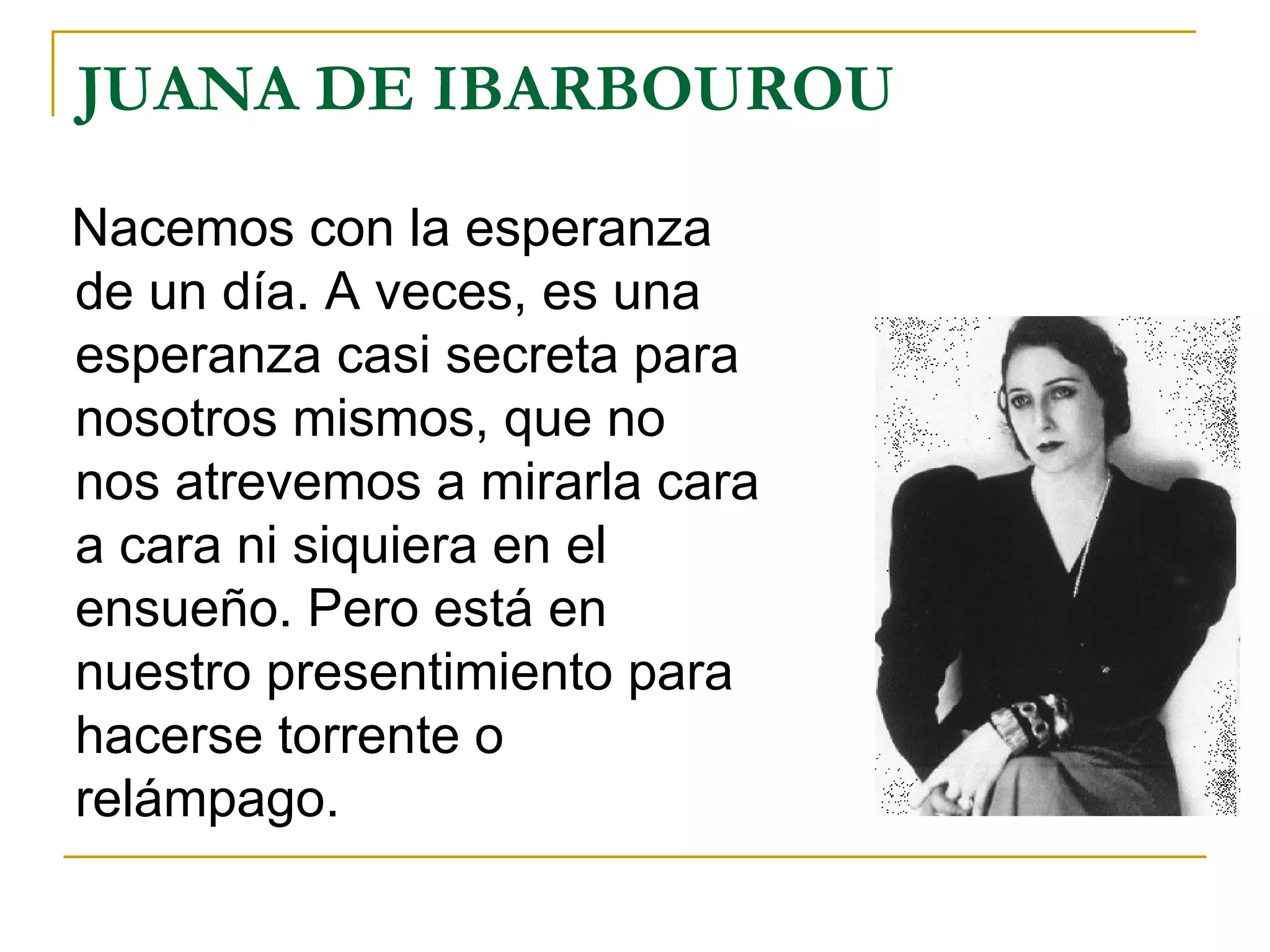 JUANA DE IBARBOUROU  Nacemos con la esperanza de un día. A veces, es una esperanza casi secreta para nosotros mismos, que no nos atrevemos a mirarla cara a cara ni siquiera en el ensueño. Pero está en nuestro presentimiento para hacerse torrente o relámpago. 
