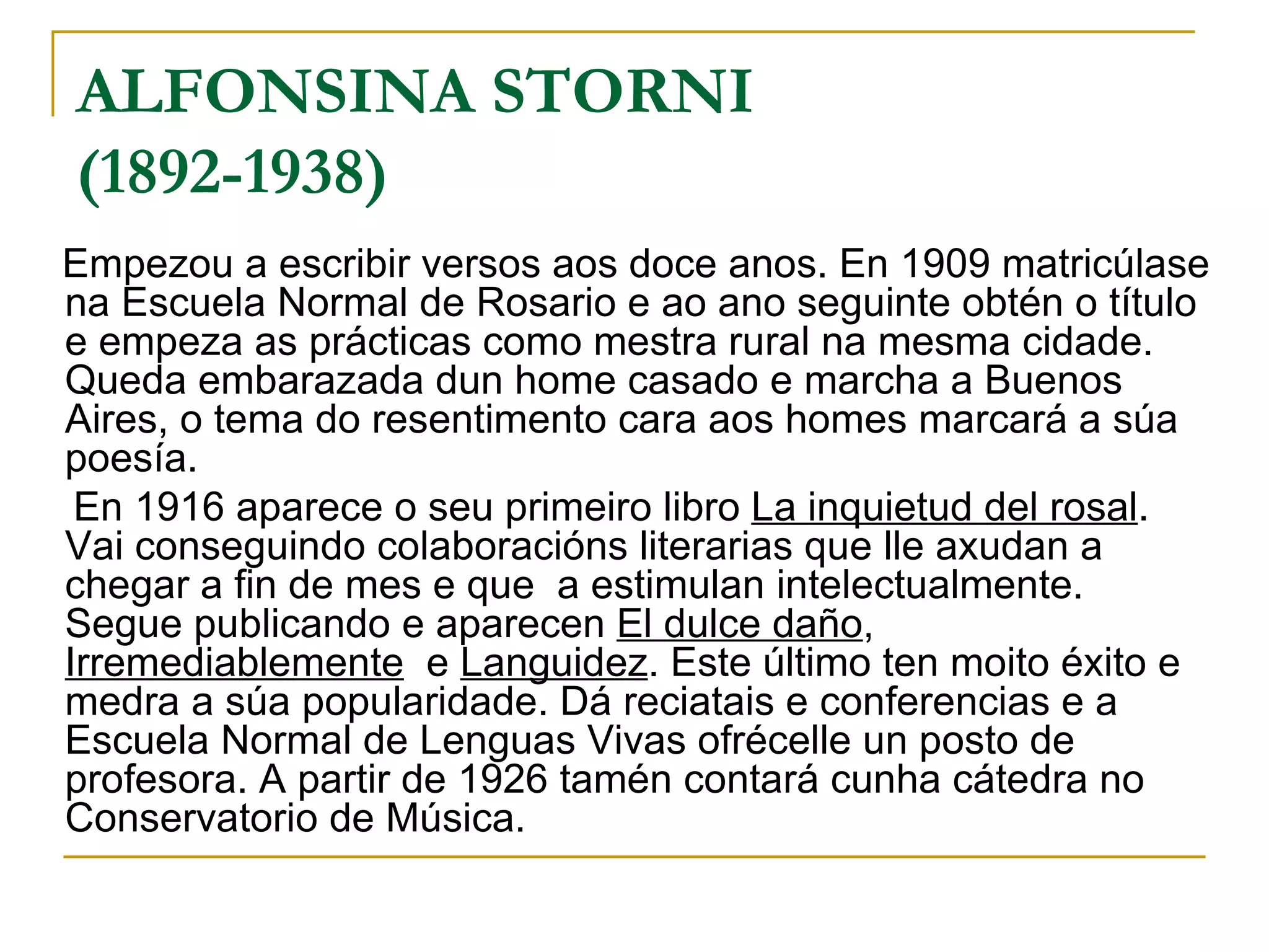 ALFONSINA STORNI (1892-1938)   Empezou a escribir versos aos doce anos. En 1909 matricúlase na Escuela Normal de Rosario e ao ano seguinte obtén o título e empeza as prácticas como mestra rural na mesma cidade. Queda embarazada dun home casado e marcha a Buenos Aires, o tema do resentimento cara aos homes marcará a súa poesía. En 1916 aparece o seu primeiro libro  La inquietud del rosal . Vai conseguindo colaboracións literarias que lle axudan a chegar a fin de mes e que  a estimulan intelectualmente. Segue publicando e aparecen  El dulce daño ,  Irremediablemente   e  Languidez . Este último ten moito éxito e medra a súa popularidade. Dá reciatais e conferencias e a Escuela Normal de Lenguas Vivas ofrécelle un posto de profesora. A partir de 1926 tamén contará cunha cátedra no Conservatorio de Música. 