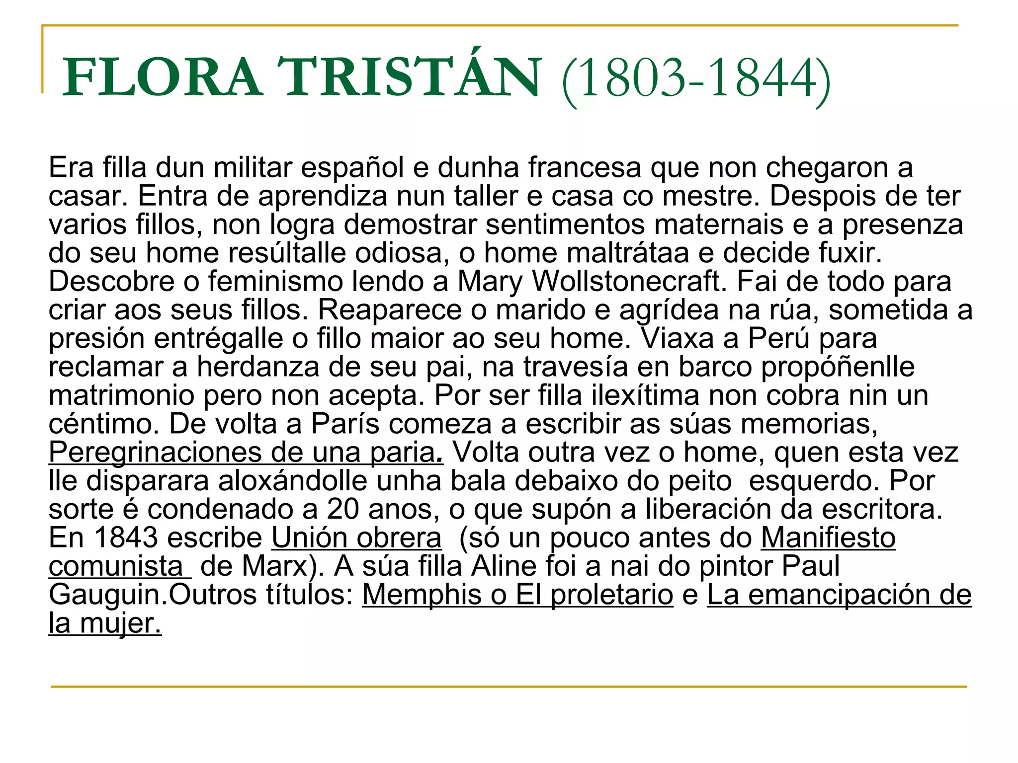 FLORA TRISTÁN  (1803-1844 ) Era filla dun militar español e dunha francesa que non chegaron a casar. Entra de aprendiza nun taller e casa co mestre. Despois de ter varios fillos, non logra demostrar sentimentos maternais e a presenza do seu home resúltalle odiosa, o home maltrátaa e decide fuxir. Descobre o feminismo lendo a Mary Wollstonecraft. Fai de todo para criar aos seus fillos. Reaparece o marido e agrídea na rúa, sometida a presión entrégalle o fillo maior ao seu home. Viaxa a Perú para reclamar a herdanza de seu pai, na travesía en barco propóñenlle matrimonio pero non acepta. Por ser filla ilexítima non cobra nin un céntimo. De volta a París comeza a escribir as súas memorias,  Peregrinaciones de una paria .  Volta outra vez o home, quen esta vez lle disparara aloxándolle unha bala debaixo do peito  esquerdo. Por sorte é condenado a 20 anos, o que supón a liberación da escritora. En 1843 escribe  Unión obrera   (só un pouco antes do  Manifiesto comunista  de Marx). A súa filla Aline foi a nai do pintor Paul Gauguin.Outros títulos:  Memphis o El proletario  e  La emancipación de la mujer. 