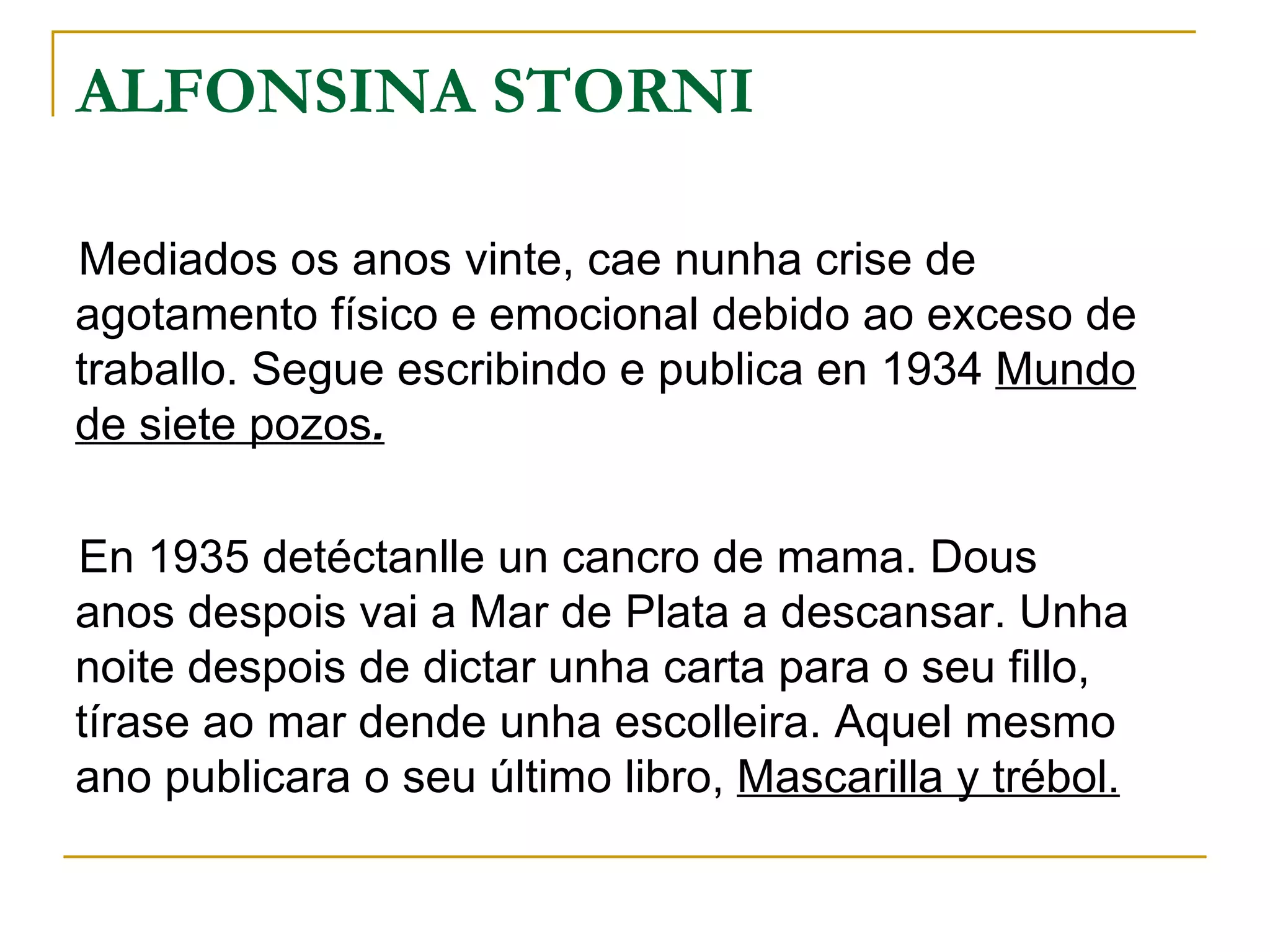 ALFONSINA STORNI Mediados os anos vinte, cae nunha crise de agotamento físico e emocional debido ao exceso de traballo. Segue escribindo e publica en 1934  Mundo de siete pozos . En 1935 detéctanlle un cancro de mama. Dous anos despois vai a Mar de Plata a descansar. Unha noite despois de dictar unha carta para o seu fillo, tírase ao mar dende unha escolleira. Aquel mesmo ano publicara o seu último libro,  Mascarilla y trébol. 