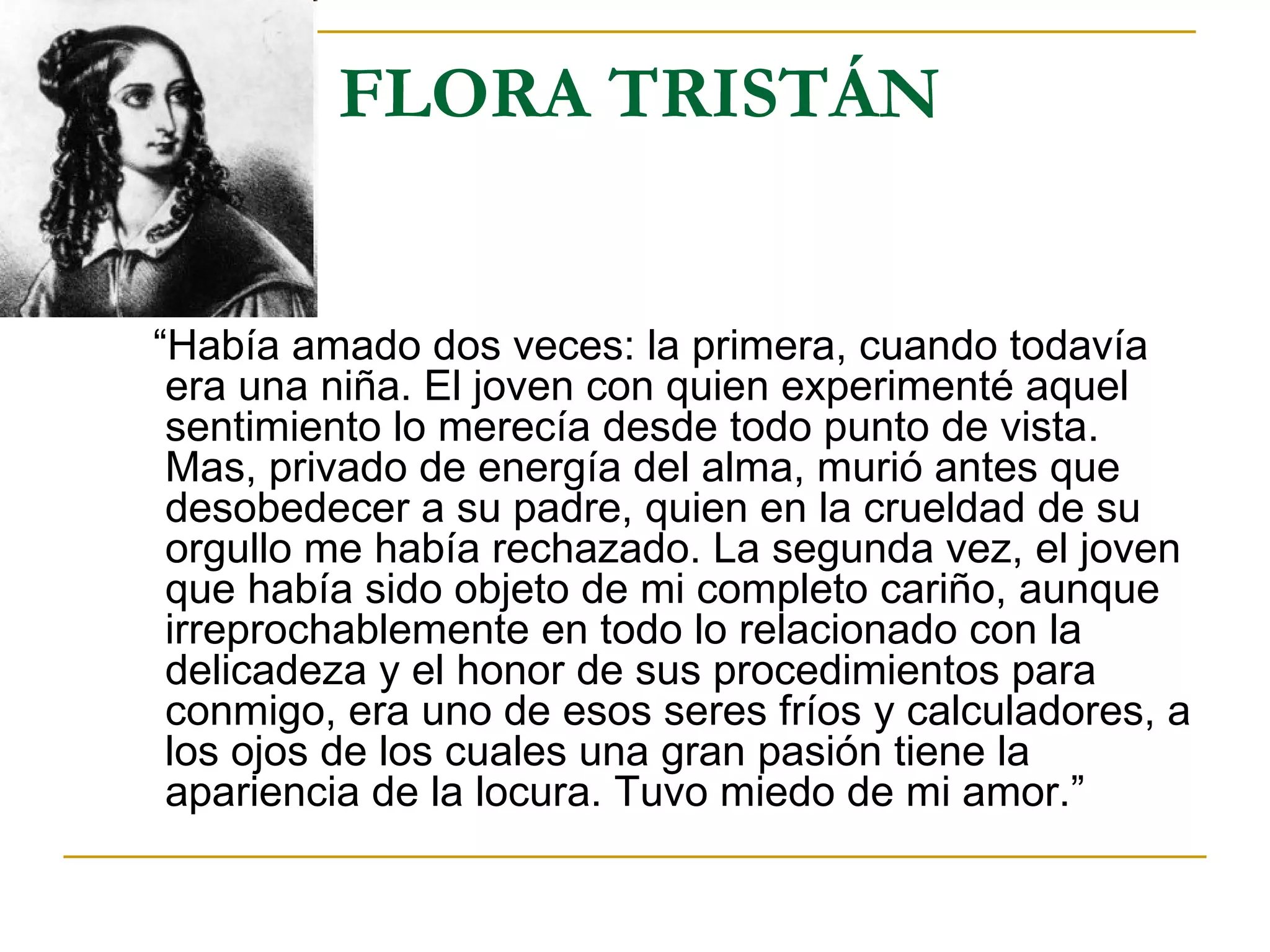FLORA TRISTÁN “ Había amado dos veces: la primera, cuando todavía era una niña. El joven con quien experimenté aquel sentimiento lo merecía desde todo punto de vista. Mas, privado de energía del alma, murió antes que desobedecer a su padre, quien en la crueldad de su orgullo me había rechazado. La segunda vez, el joven que había sido objeto de mi completo cariño, aunque irreprochablemente en todo lo relacionado con la delicadeza y el honor de sus procedimientos para conmigo, era uno de esos seres fríos y calculadores, a los ojos de los cuales una gran pasión tiene la apariencia de la locura. Tuvo miedo de mi amor.” 