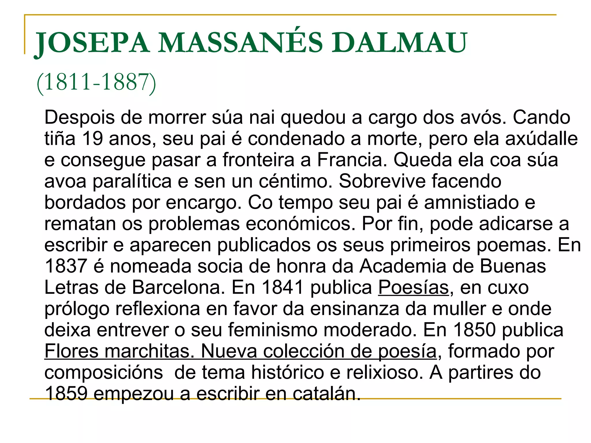 JOSEPA MASSANÉS DALMAU   (1811-1887)   Despois de morrer súa nai quedou a cargo dos avós. Cando tiña 19 anos, seu pai é condenado a morte, pero ela axúdalle e consegue pasar a fronteira a Francia. Queda ela coa súa avoa paralítica e sen un céntimo. Sobrevive facendo bordados por encargo. Co tempo seu pai é amnistiado e rematan os problemas económicos. Por fin, pode adicarse a escribir e aparecen publicados os seus primeiros poemas. En 1837 é nomeada socia de honra da Academia de Buenas Letras de Barcelona. En 1841 publica  Poesías , en cuxo prólogo reflexiona en favor da ensinanza da muller e onde deixa entrever o seu feminismo moderado. En 1850 publica  Flores marchitas. Nueva colección de poesía , formado por composicións  de tema histórico e relixioso. A partires do 1859 empezou a escribir en catalán. 