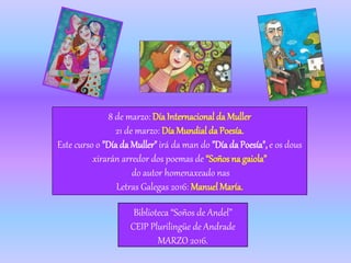 8 de marzo: DíaInternacional da Muller
21 de marzo: Día Mundial da Poesía.
Este curso o "Díada Muller"irá da man do "Díada Poesía", e os dous
xirarán arredor dos poemas de “Soños na gaiola”
do autor homenaxeado nas
Letras Galegas 2016: ManuelMaría.
Biblioteca “Soños de Andel”
CEIP Plurilingüe de Andrade
MARZO 2016.
 