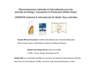 Reconnaissance nationale et internationale pour les
activités de Design, Conception et Production (Muller Sasu)
AWARDS (national & international) for Muller Sasu activities
Trophée INPI de l'Innovation en 2000 (Institut National de la Propriété Intellectuelle)
INPI Innovation trophy in 2000 (National Institute of Intellectual Property)
Deloitte Technology Fast 50, 3ème prix en 2005
In 2005 : 3rd
prize, Deloitte Technology Fast 50
Gazelle 2005, prix du Ministère des PME, du commerce, de l' Artisanat et des Professions libérales
Award from the French Ministry of SMEs, commerce, trade and liberal professions in 2005.
 