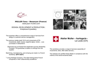 MULLER Sasu – Besançon (France)
www.jean-muller.com
DESIGN, DEVELOPMENT & PRODUCTION :
timepieces & jewellery
This expertise offers a comprehensive range of services from
design to customer service management.
The precious metals (gold 18 K) and components (ETA
movements, dials, crowns, sapphire glass, hands ...) are
purchased in Switzerland.
Diamonds are purchased from legitimate sources (Kimberley
Process). The guarantee is based on writings from the
supplier.
Machining, manufacturing, and crimping are made in a French
workshop (EPV label*)
* Living Heritage Company: This label distinguishes French
companies in their craftsmanship excellence
Atelier Muller – horlogerie -
Le Locle (CH)
This workshop provides a range of services (assembly of
movements, tests, after-sales service) ;
The watches are certified Swiss Made in compliance with the
criteria of this world-renowned label.
 