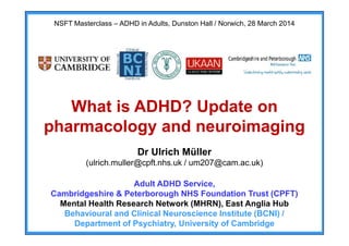 NSFT Masterclass – ADHD in Adults, Dunston Hall / Norwich, 28 March 2014
What is ADHD? Update on
pharmacology and neuroimaging
Dr Ulrich Müller
(ulrich.muller@cpft.nhs.uk / um207@cam.ac.uk)
Adult ADHD Service,
Cambridgeshire & Peterborough NHS Foundation Trust (CPFT)
Mental Health Research Network (MHRN), East Anglia Hub
Behavioural and Clinical Neuroscience Institute (BCNI) /
Department of Psychiatry, University of Cambridge
Yasir
Hameed
(MRCPsych)
Digitally signed by Yasir Hameed
(MRCPsych)
DN: cn=Yasir Hameed (MRCPsych)
gn=Yasir Hameed (MRCPsych)
c=United Kingdom l=GB o=Norfolk
and Suffolk NHS Trust ou=Norfolk
and Suffolk NHS Trust
e=yasirmhm@yahoo.com
Reason: I have reviewed this
document
Location:
Date: 2014-05-06 19:46+01:00
 