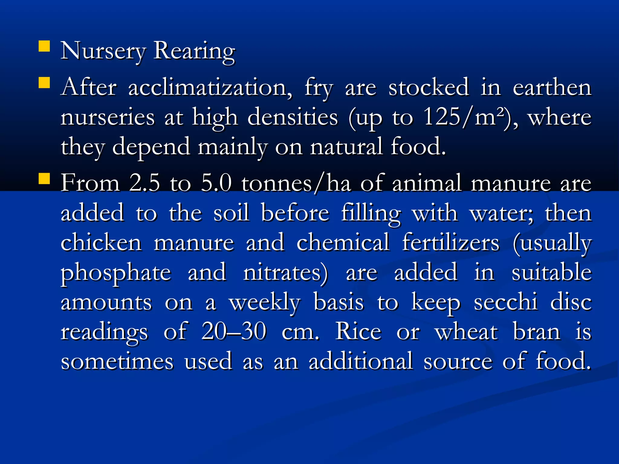  Nursery RearingNursery Rearing
 After acclimatization, fry are stocked in earthenAfter acclimatization, fry are stocked in earthen
nurseries at high densities (up to 125/m²), wherenurseries at high densities (up to 125/m²), where
they depend mainly on natural food.they depend mainly on natural food.
 From 2.5 to 5.0 tonnes/ha of animal manure areFrom 2.5 to 5.0 tonnes/ha of animal manure are
added to the soil before filling with water; thenadded to the soil before filling with water; then
chicken manure and chemical fertilizers (usuallychicken manure and chemical fertilizers (usually
phosphate and nitrates) are added in suitablephosphate and nitrates) are added in suitable
amounts on a weekly basis to keep secchi discamounts on a weekly basis to keep secchi disc
readings of 20–30 cm. Rice or wheat bran isreadings of 20–30 cm. Rice or wheat bran is
sometimes used as an additional source of food.sometimes used as an additional source of food.
 