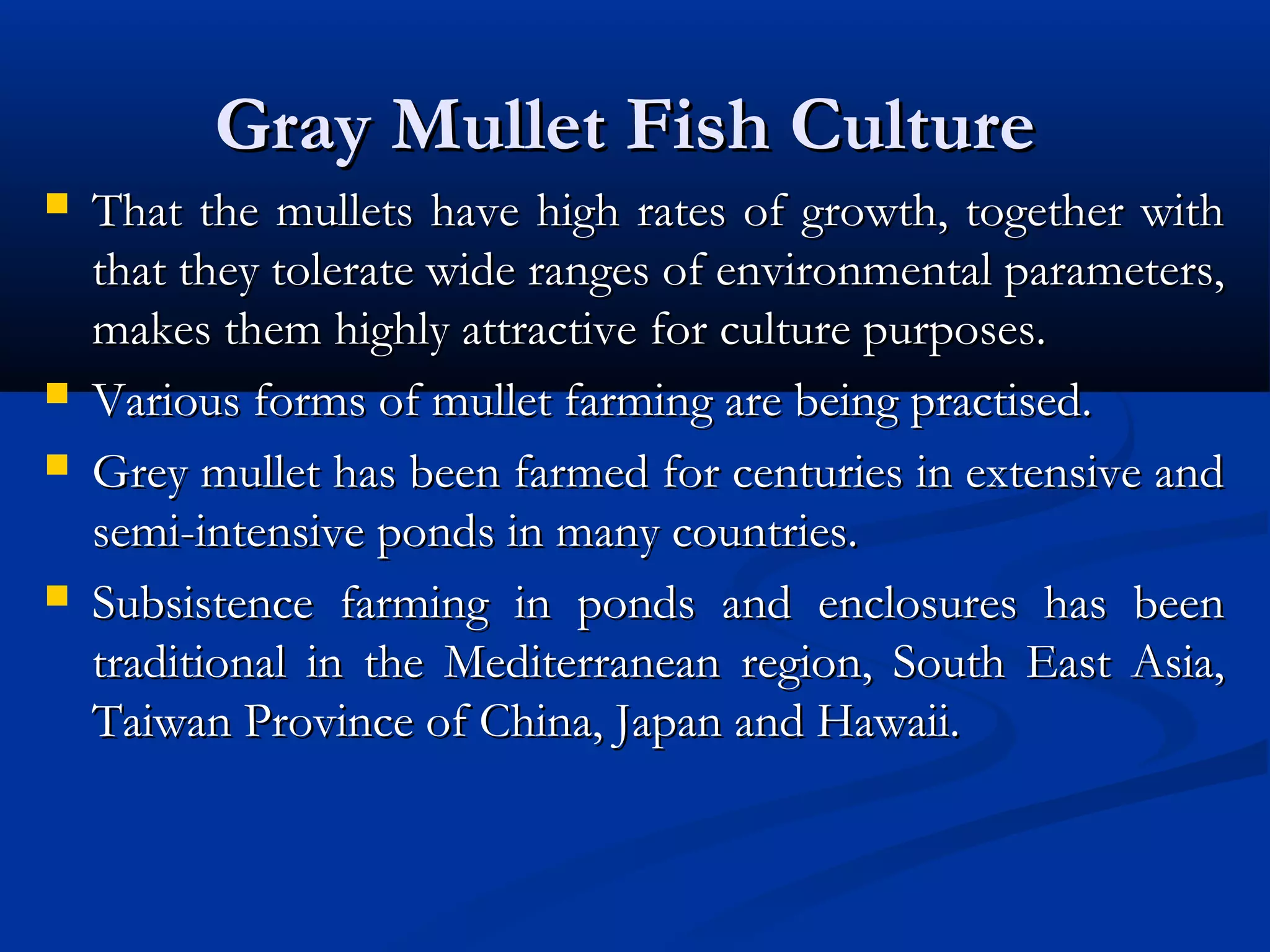 Gray Mullet Fish CultureGray Mullet Fish Culture
 That the mullets have high rates of growth, together withThat the mullets have high rates of growth, together with
that they tolerate wide ranges of environmental parameters,that they tolerate wide ranges of environmental parameters,
makes them highly attractivemakes them highly attractive for culture purposes.for culture purposes.
 Various forms of mullet farming are being practised.Various forms of mullet farming are being practised.
 Grey mullet has been farmed for centuries in extensive andGrey mullet has been farmed for centuries in extensive and
semi-intensive ponds in many countries.semi-intensive ponds in many countries.
 Subsistence farming in ponds and enclosures has beenSubsistence farming in ponds and enclosures has been
traditional in the Mediterranean region, South East Asia,traditional in the Mediterranean region, South East Asia,
Taiwan Province of China, Japan and Hawaii.Taiwan Province of China, Japan and Hawaii.
 