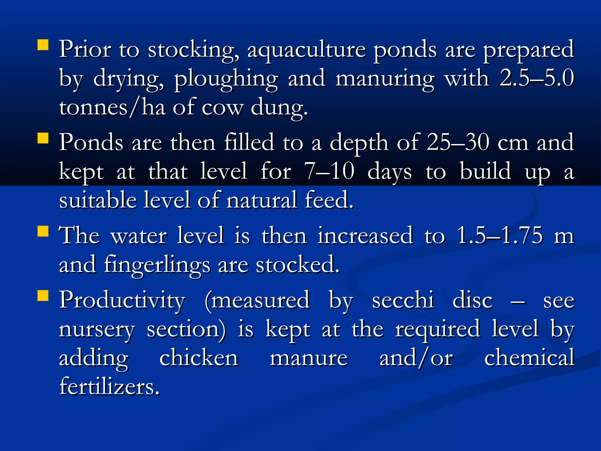  Prior to stocking, aquaculture ponds are preparedPrior to stocking, aquaculture ponds are prepared
by drying, ploughing and manuring with 2.5–5.0by drying, ploughing and manuring with 2.5–5.0
tonnes/ha of cow dung.tonnes/ha of cow dung.
 Ponds are then filled to a depth of 25–30 cm andPonds are then filled to a depth of 25–30 cm and
kept at that level for 7–10 days to build up akept at that level for 7–10 days to build up a
suitable level of natural feed.suitable level of natural feed.
 The water level is then increased to 1.5–1.75 mThe water level is then increased to 1.5–1.75 m
and fingerlings are stocked.and fingerlings are stocked.
 Productivity (measured by secchi disc – seeProductivity (measured by secchi disc – see
nursery section) is kept at the required level bynursery section) is kept at the required level by
adding chicken manure and/or chemicaladding chicken manure and/or chemical
fertilizers.fertilizers.
 