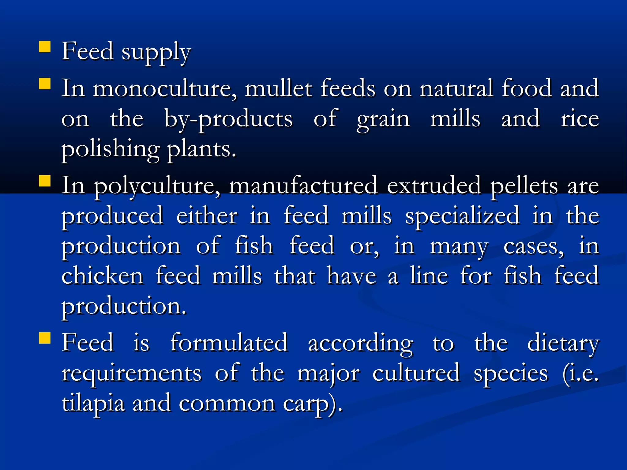  Feed supply Feed supply 
 In monoculture, mullet feeds on natural food andIn monoculture, mullet feeds on natural food and
on the by-products of grain mills and riceon the by-products of grain mills and rice
polishing plants.polishing plants.
 In polyculture, manufactured extruded pellets areIn polyculture, manufactured extruded pellets are
produced either in feed mills specialized in theproduced either in feed mills specialized in the
production of fish feed or, in many cases, inproduction of fish feed or, in many cases, in
chicken feed mills that have a line for fish feedchicken feed mills that have a line for fish feed
production.production.
 Feed is formulated according to the dietaryFeed is formulated according to the dietary
requirements of the major cultured species (i.e.requirements of the major cultured species (i.e.
tilapia and common carp).tilapia and common carp).
 
