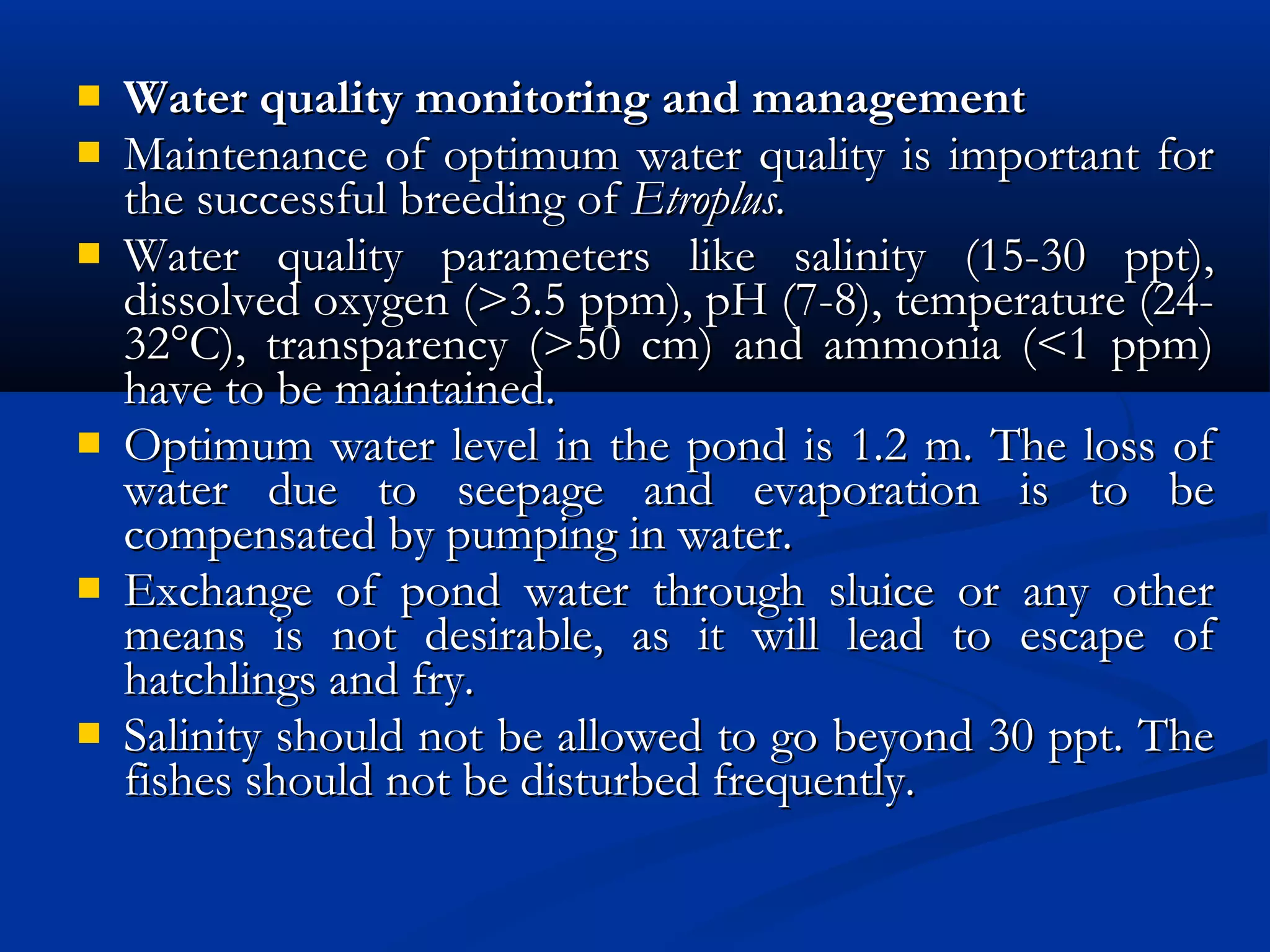  Water quality monitoring and managementWater quality monitoring and management
 Maintenance of optimum water quality is important forMaintenance of optimum water quality is important for
the successful breeding of the successful breeding of Etroplus. Etroplus. 
 Water quality parameters like salinity (15-30 ppt),Water quality parameters like salinity (15-30 ppt),
dissolved oxygen (>3.5 ppm), pH (7-8), temperature (24-dissolved oxygen (>3.5 ppm), pH (7-8), temperature (24-
32°C), transparency (>50 cm) and ammonia (<1 ppm)32°C), transparency (>50 cm) and ammonia (<1 ppm)
have to be maintained.have to be maintained.
 Optimum water level in the pond is 1.2 m. The loss ofOptimum water level in the pond is 1.2 m. The loss of
water due to seepage and evaporation is to bewater due to seepage and evaporation is to be
compensated by pumping in water.compensated by pumping in water.
 Exchange of pond water through sluice or any otherExchange of pond water through sluice or any other
means is not desirable, as it will lead to escape ofmeans is not desirable, as it will lead to escape of
hatchlings and fry.hatchlings and fry.
 Salinity should not be allowed to go beyond 30 ppt. TheSalinity should not be allowed to go beyond 30 ppt. The
fishes should not be disturbed frequently.fishes should not be disturbed frequently.
 