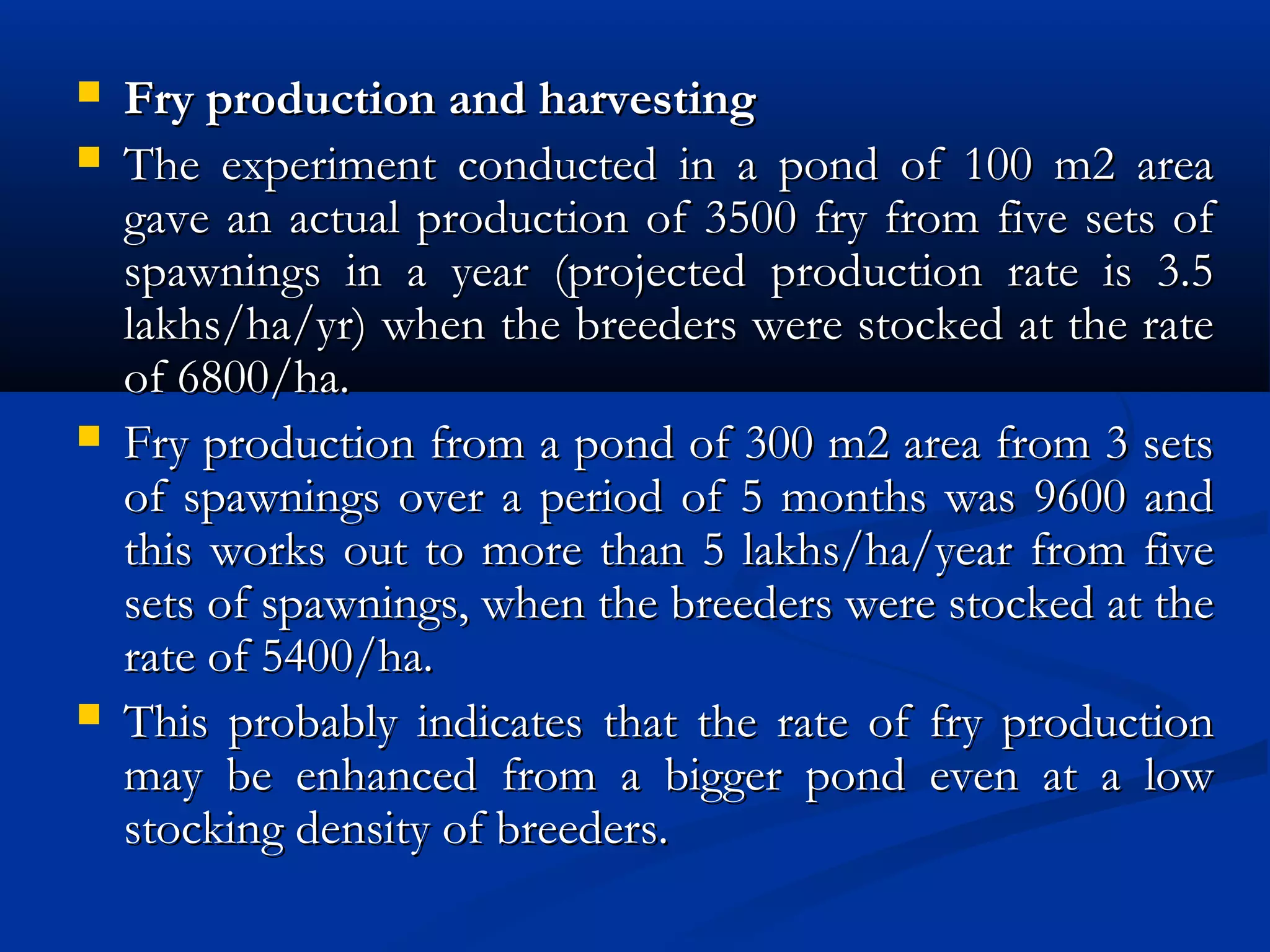  Fry production and harvestingFry production and harvesting
 The experiment conducted in a pond of 100 m2 areaThe experiment conducted in a pond of 100 m2 area
gave an actual production of 3500 fry from five sets ofgave an actual production of 3500 fry from five sets of
spawnings in a year (projected production rate is 3.5spawnings in a year (projected production rate is 3.5
lakhs/ha/yr) when the breeders were stocked at the ratelakhs/ha/yr) when the breeders were stocked at the rate
of 6800/ha.of 6800/ha.
 Fry production from a pond of 300 m2 area from 3 setsFry production from a pond of 300 m2 area from 3 sets
of spawnings over a period of 5 months was 9600 andof spawnings over a period of 5 months was 9600 and
this works out to more than 5 lakhs/ha/year from fivethis works out to more than 5 lakhs/ha/year from five
sets of spawnings, when the breeders were stocked at thesets of spawnings, when the breeders were stocked at the
rate of 5400/ha.rate of 5400/ha.
 This probably indicates that the rate of fry productionThis probably indicates that the rate of fry production
may be enhanced from a bigger pond even at a lowmay be enhanced from a bigger pond even at a low
stocking density of breeders.stocking density of breeders.
 