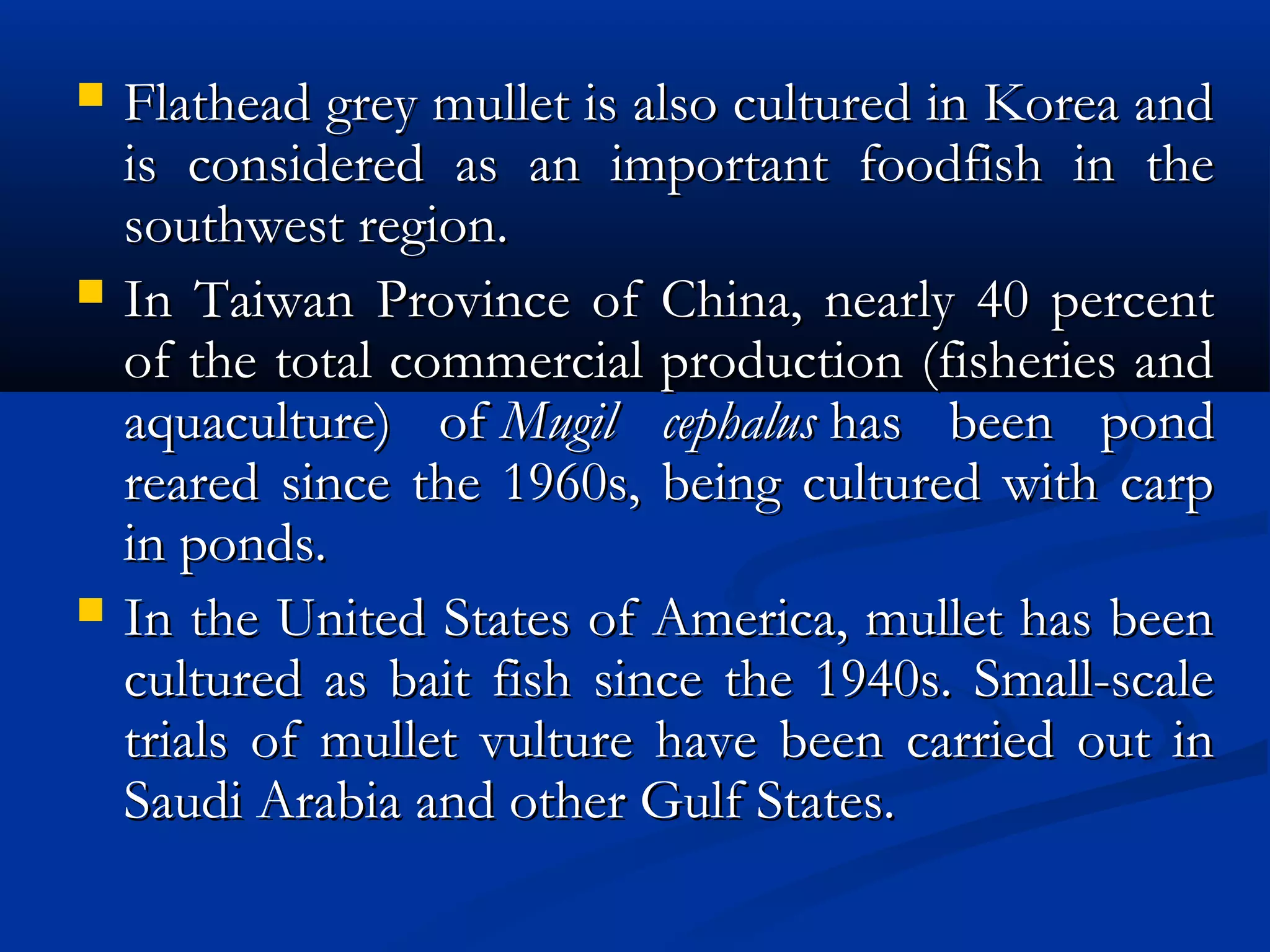  Flathead grey mullet is also cultured in Korea andFlathead grey mullet is also cultured in Korea and
is considered as an important foodfish in theis considered as an important foodfish in the
southwest region.southwest region.
 In Taiwan Province of China, nearly 40 percentIn Taiwan Province of China, nearly 40 percent
of the total commercial production (fisheries andof the total commercial production (fisheries and
aquaculture) of aquaculture) of Mugil cephalusMugil cephalus has been pond has been pond
reared since the 1960s, being cultured with carpreared since the 1960s, being cultured with carp
in ponds.in ponds.
 In the United States of America, mullet has beenIn the United States of America, mullet has been
cultured as bait fish since the 1940s. Small-scalecultured as bait fish since the 1940s. Small-scale
trials of mullet vulture have been carried out intrials of mullet vulture have been carried out in
Saudi Arabia and other Gulf States.Saudi Arabia and other Gulf States.
 