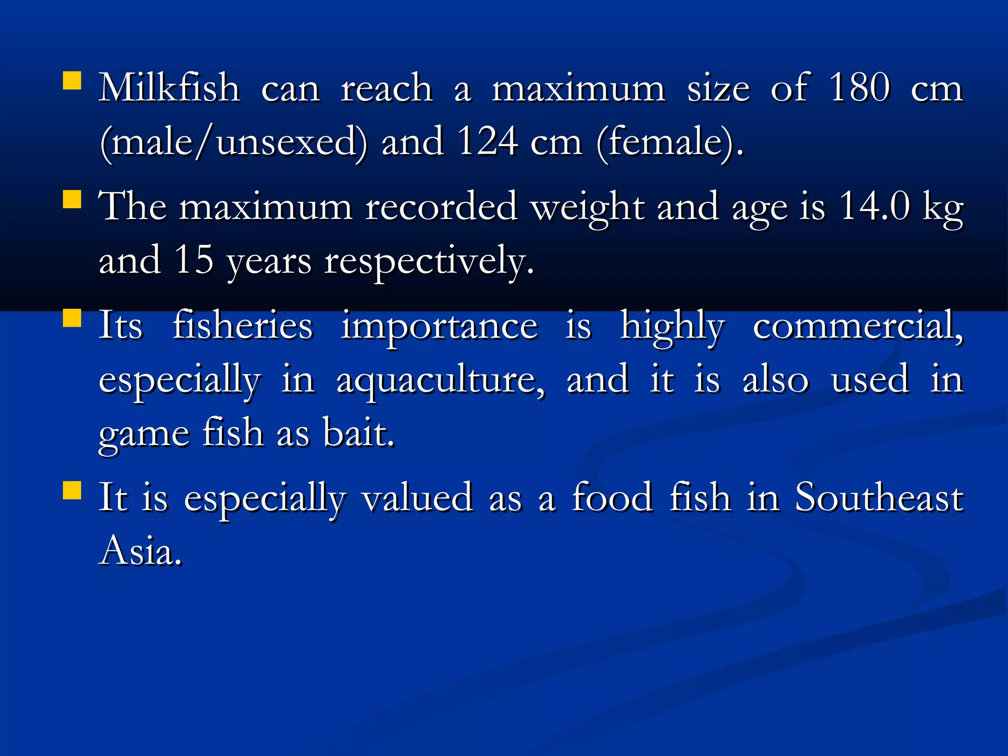  Milkfish can reach a maximum size of 180 cmMilkfish can reach a maximum size of 180 cm
(male/unsexed) and 124 cm (female).(male/unsexed) and 124 cm (female).
 The maximum recorded weight and age is 14.0 kgThe maximum recorded weight and age is 14.0 kg
and 15 years respectively.and 15 years respectively.
 Its fisheries importance is highly commercial,Its fisheries importance is highly commercial,
especially in aquaculture, and it is also used inespecially in aquaculture, and it is also used in
game fish as bait.game fish as bait.
 It is especially valued as a food fish in SoutheastIt is especially valued as a food fish in Southeast
Asia.Asia.
 