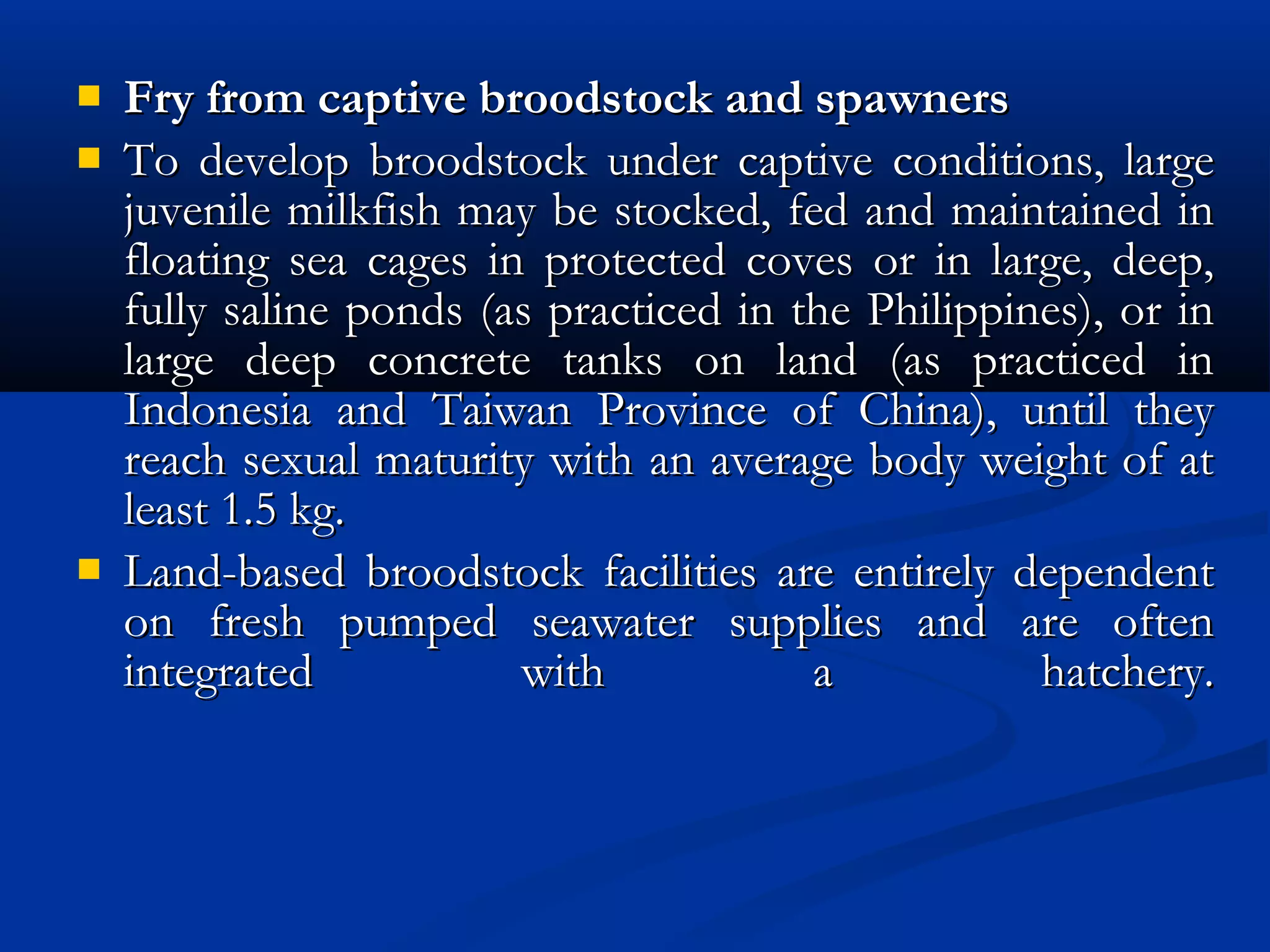  Fry from captive broodstock and spawnersFry from captive broodstock and spawners
 To develop broodstock under captive conditions, largeTo develop broodstock under captive conditions, large
juvenile milkfish may be stocked, fed and maintained injuvenile milkfish may be stocked, fed and maintained in
floating sea cages in protected coves or in large, deep,floating sea cages in protected coves or in large, deep,
fully saline ponds (as practiced in the Philippines), or infully saline ponds (as practiced in the Philippines), or in
large deep concrete tanks on land (as practiced inlarge deep concrete tanks on land (as practiced in
Indonesia and Taiwan Province of China), until theyIndonesia and Taiwan Province of China), until they
reach sexual maturity with an average body weight of atreach sexual maturity with an average body weight of at
least 1.5 kg.least 1.5 kg.
 Land-based broodstock facilities are entirely dependentLand-based broodstock facilities are entirely dependent
on fresh pumped seawater supplies and are oftenon fresh pumped seawater supplies and are often
integrated with a hatchery.integrated with a hatchery.
 