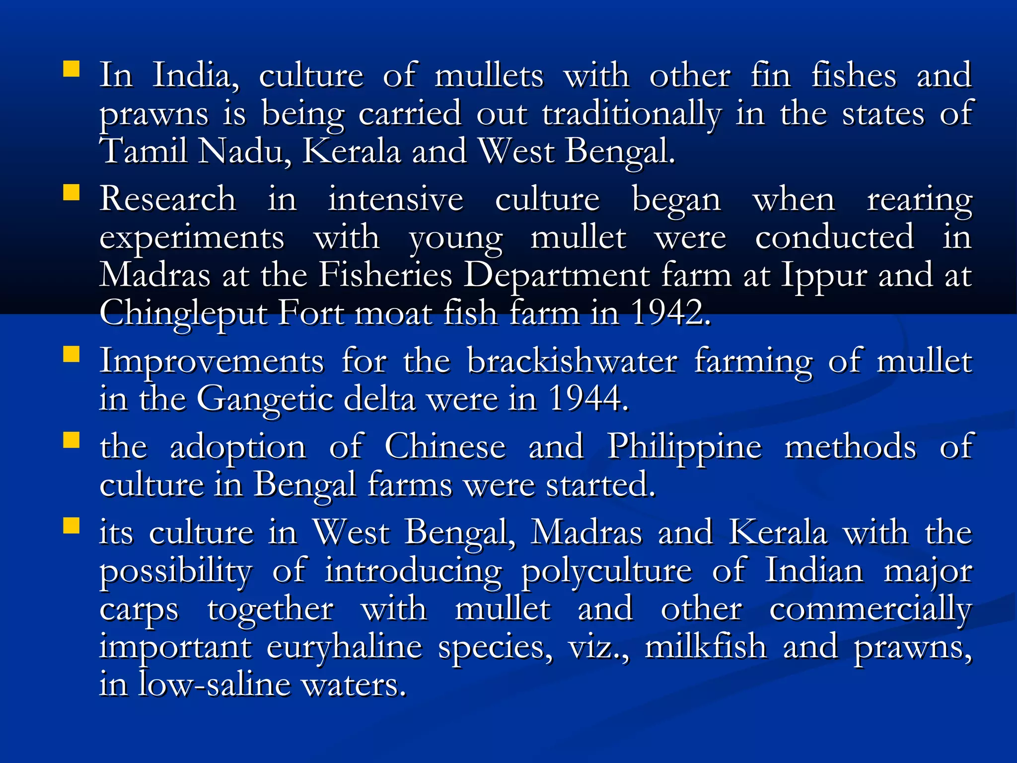  In India, culture of mullets with other fin fishes andIn India, culture of mullets with other fin fishes and
prawns is being carried out traditionally in the states ofprawns is being carried out traditionally in the states of
Tamil Nadu, Kerala and West Bengal.Tamil Nadu, Kerala and West Bengal.
 Research in intensive culture began when rearingResearch in intensive culture began when rearing
experiments with young mullet were conducted inexperiments with young mullet were conducted in
Madras at the Fisheries Department farm at Ippur and atMadras at the Fisheries Department farm at Ippur and at
Chingleput Fort moat fish farm in 1942.Chingleput Fort moat fish farm in 1942.
 Improvements for the brackishwater farming of mulletImprovements for the brackishwater farming of mullet
in the Gangetic delta were in 1944.in the Gangetic delta were in 1944.
 the adoption of Chinese and Philippine methods ofthe adoption of Chinese and Philippine methods of
culture in Bengal farms were started.culture in Bengal farms were started.
 its culture in West Bengal, Madras and Kerala with theits culture in West Bengal, Madras and Kerala with the
possibility of introducing polyculture of Indian majorpossibility of introducing polyculture of Indian major
carps together with mullet and other commerciallycarps together with mullet and other commercially
important euryhaline species, viz., milkfish and prawns,important euryhaline species, viz., milkfish and prawns,
in low-saline waters.in low-saline waters.
 