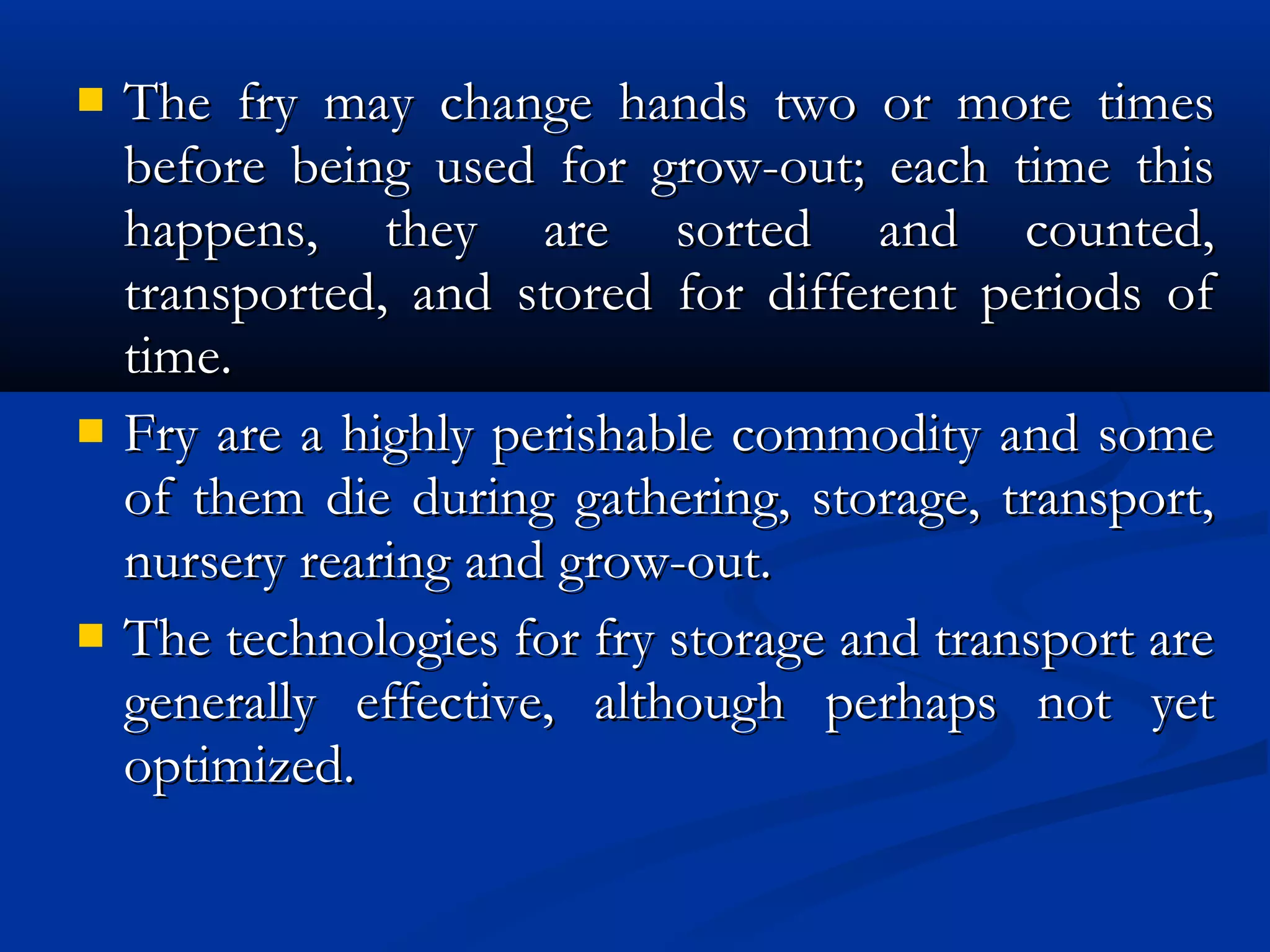  The fry may change hands two or more timesThe fry may change hands two or more times
before being used for grow-out; each time thisbefore being used for grow-out; each time this
happens, they are sorted and counted,happens, they are sorted and counted,
transported, and stored for different periods oftransported, and stored for different periods of
time.time.
 Fry are a highly perishable commodity and someFry are a highly perishable commodity and some
of them die during gathering, storage, transport,of them die during gathering, storage, transport,
nursery rearing and grow-out.nursery rearing and grow-out.
 The technologies for fry storage and transport areThe technologies for fry storage and transport are
generally effective, although perhaps not yetgenerally effective, although perhaps not yet
optimized.optimized.
 