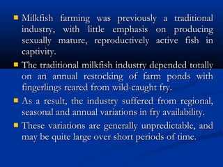  Milkfish farming was previously a traditionalMilkfish farming was previously a traditional
industry, with little emphasis on producingindustry, with little emphasis on producing
sexually mature, reproductively active fish insexually mature, reproductively active fish in
captivity.captivity.
 The traditional milkfish industry depended totallyThe traditional milkfish industry depended totally
on an annual restocking of farm ponds withon an annual restocking of farm ponds with
fingerlings reared from wild-caught fry.fingerlings reared from wild-caught fry.
 As a result, the industry suffered from regional,As a result, the industry suffered from regional,
seasonal and annual variations in fry availability.seasonal and annual variations in fry availability.
 These variations are generally unpredictable, andThese variations are generally unpredictable, and
may be quite large over short periods of time. may be quite large over short periods of time. 
 