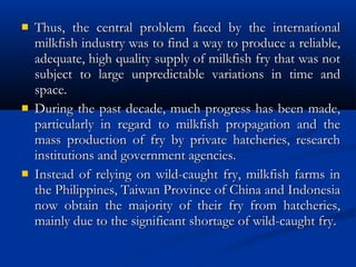  Thus, the central problem faced by the internationalThus, the central problem faced by the international
milkfish industry was to find a way to produce a reliable,milkfish industry was to find a way to produce a reliable,
adequate, high quality supply of milkfish fry that was notadequate, high quality supply of milkfish fry that was not
subject to large unpredictable variations in time andsubject to large unpredictable variations in time and
space.space.
 During the past decade, much progress has been made,During the past decade, much progress has been made,
particularly in regard to milkfish propagation and theparticularly in regard to milkfish propagation and the
mass production of fry by private hatcheries, researchmass production of fry by private hatcheries, research
institutions and government agencies.institutions and government agencies.
 Instead of relying on wild-caught fry, milkfish farms inInstead of relying on wild-caught fry, milkfish farms in
the Philippines, Taiwan Province of China and Indonesiathe Philippines, Taiwan Province of China and Indonesia
now obtain the majority of their fry from hatcheries,now obtain the majority of their fry from hatcheries,
mainly due to the significant shortage of wild-caught fry.mainly due to the significant shortage of wild-caught fry.
 