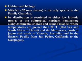  Habitat and biologyHabitat and biology
 Milkfish (Milkfish (Chanos chanosChanos chanos) is the only species in the) is the only species in the
Family Chanidae.Family Chanidae.
 Its distribution is restricted to either low latitudeIts distribution is restricted to either low latitude
tropics or the subtropical northern hemispheretropics or the subtropical northern hemisphere
along continental shelves and around islands, wherealong continental shelves and around islands, where
temperatures are greater than 20 °C (Red Sea andtemperatures are greater than 20 °C (Red Sea and
South Africa to Hawaii and the Marquesas, north toSouth Africa to Hawaii and the Marquesas, north to
Japan and south to Victoria, Australia; and in theJapan and south to Victoria, Australia; and in the
Eastern Pacific from San Pedro, California to theEastern Pacific from San Pedro, California to the
Galapagos). Galapagos). 
 