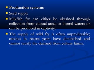  Production systemsProduction systems
 Seed supply Seed supply 
 Milkfish fry can either be obtained throughMilkfish fry can either be obtained through
collection from coastal areas or littoral waters orcollection from coastal areas or littoral waters or
can be produced in captivity.can be produced in captivity.
 The supply of wild fry is often unpredictable;The supply of wild fry is often unpredictable;
catches in recent years have diminished andcatches in recent years have diminished and
cannot satisfy the demand from culture farms. cannot satisfy the demand from culture farms. 
 