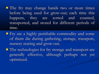  The fry may change hands two or more timesThe fry may change hands two or more times
before being used for grow-out; each time thisbefore being used for grow-out; each time this
happens, they are sorted and counted,happens, they are sorted and counted,
transported, and stored for different periods oftransported, and stored for different periods of
time.time.
 Fry are a highly perishable commodity and someFry are a highly perishable commodity and some
of them die during gathering, storage, transport,of them die during gathering, storage, transport,
nursery rearing and grow-out.nursery rearing and grow-out.
 The technologies for fry storage and transport areThe technologies for fry storage and transport are
generally effective, although perhaps not yetgenerally effective, although perhaps not yet
optimized.optimized.
 
