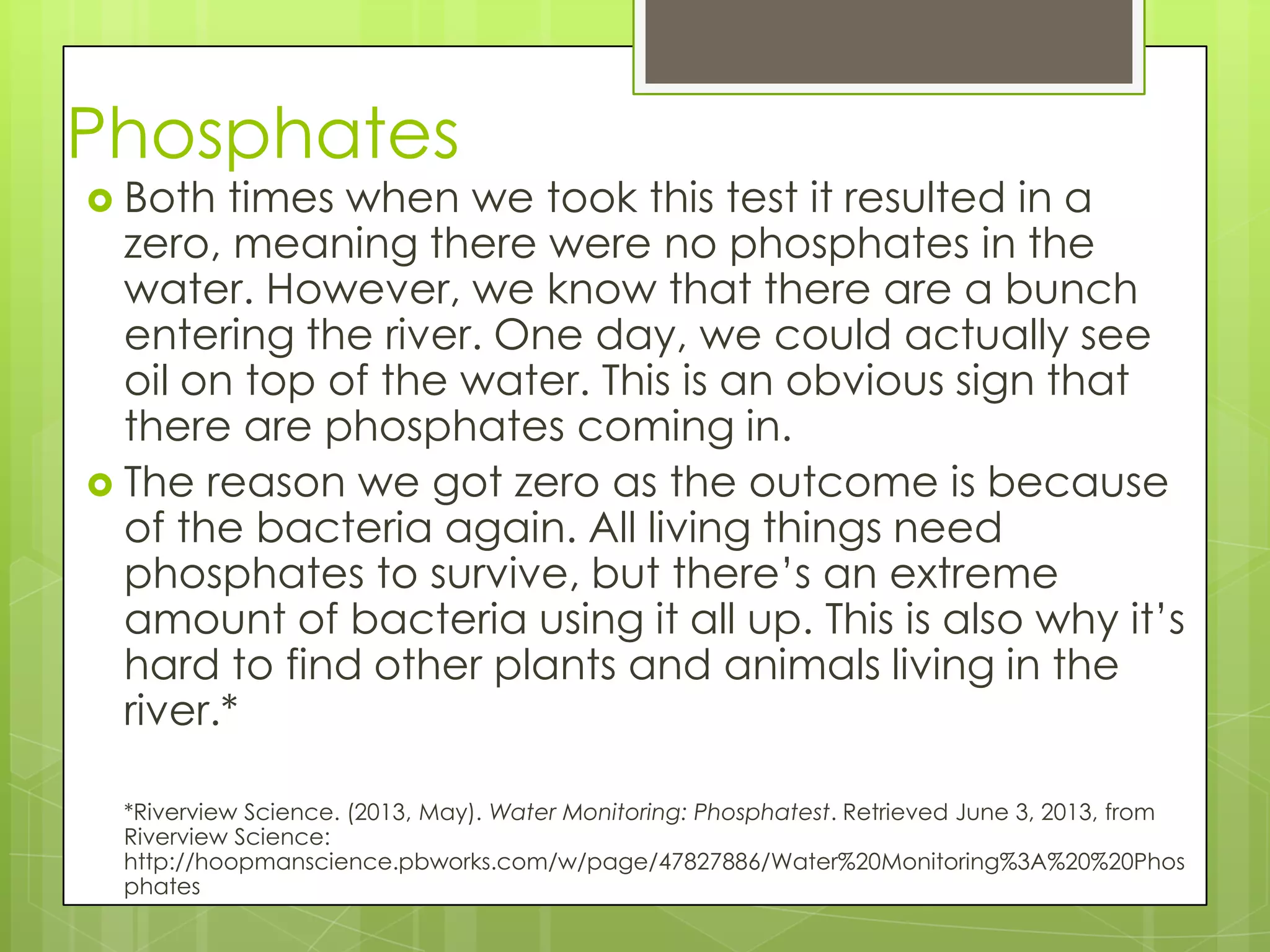 Phosphates
 Both times when we took this test it resulted in a
zero, meaning there were no phosphates in the
water. However, we know that there are a bunch
entering the river. One day, we could actually see
oil on top of the water. This is an obvious sign that
there are phosphates coming in.
 The reason we got zero as the outcome is because
of the bacteria again. All living things need
phosphates to survive, but there’s an extreme
amount of bacteria using it all up. This is also why it’s
hard to find other plants and animals living in the
river.*
*Riverview Science. (2013, May). Water Monitoring: Phosphatest. Retrieved June 3, 2013, from
Riverview Science:
http://hoopmanscience.pbworks.com/w/page/47827886/Water%20Monitoring%3A%20%20Phos
phates
 
