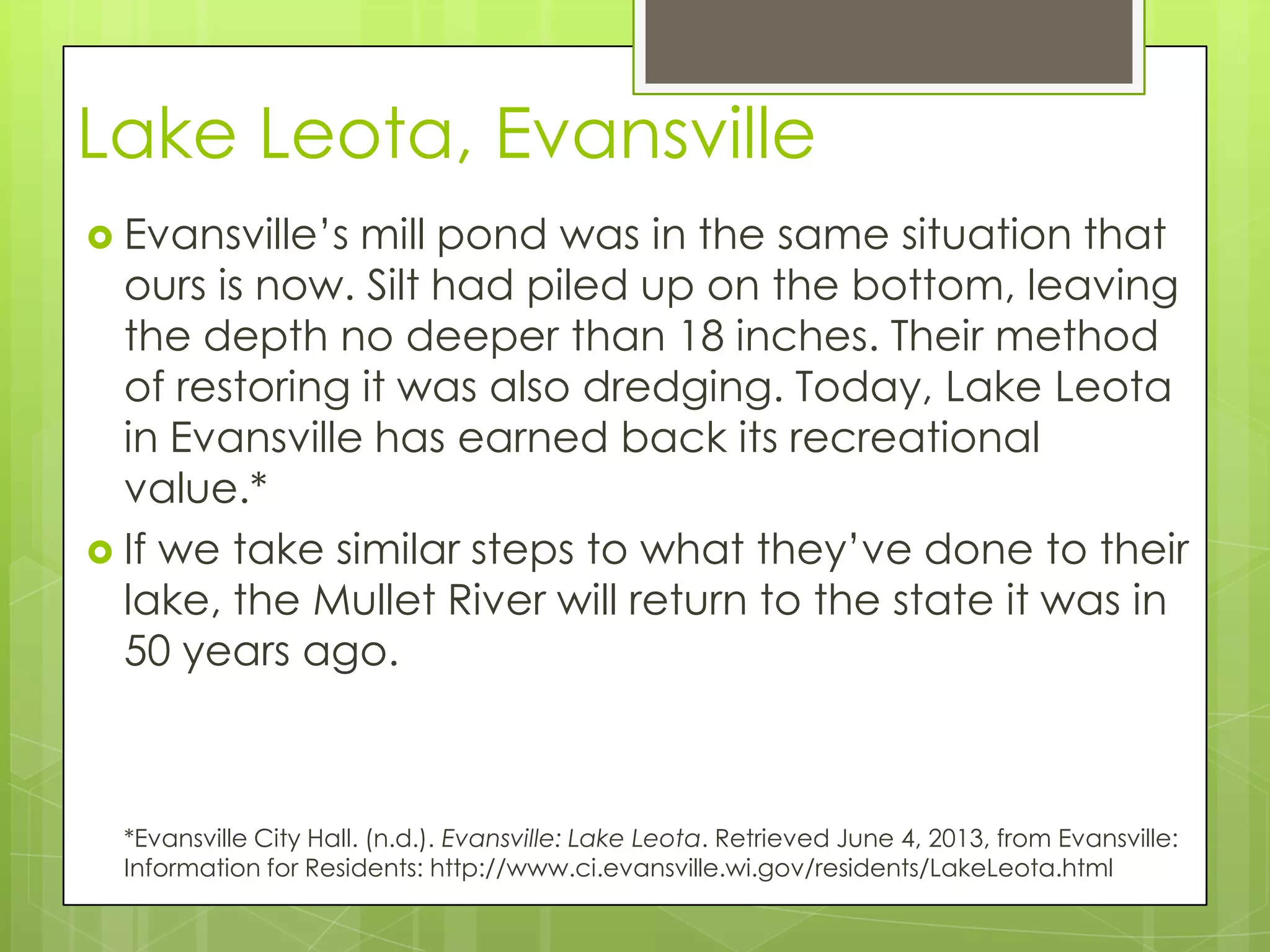 Lake Leota, Evansville
 Evansville’s mill pond was in the same situation that
ours is now. Silt had piled up on the bottom, leaving
the depth no deeper than 18 inches. Their method
of restoring it was also dredging. Today, Lake Leota
in Evansville has earned back its recreational
value.*
 If we take similar steps to what they’ve done to their
lake, the Mullet River will return to the state it was in
50 years ago.
*Evansville City Hall. (n.d.). Evansville: Lake Leota. Retrieved June 4, 2013, from Evansville:
Information for Residents: http://www.ci.evansville.wi.gov/residents/LakeLeota.html
 