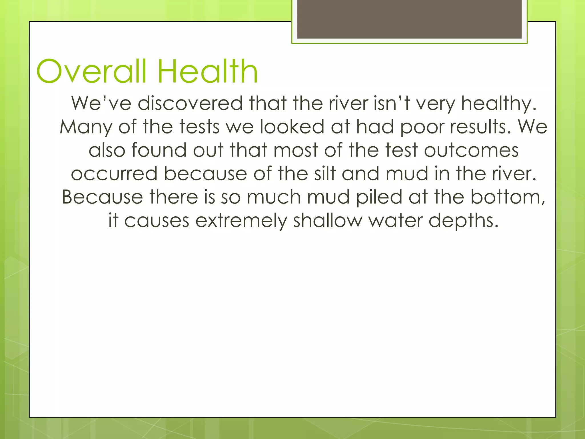 Overall Health
We’ve discovered that the river isn’t very healthy.
Many of the tests we looked at had poor results. We
also found out that most of the test outcomes
occurred because of the silt and mud in the river.
Because there is so much mud piled at the bottom,
it causes extremely shallow water depths.
 