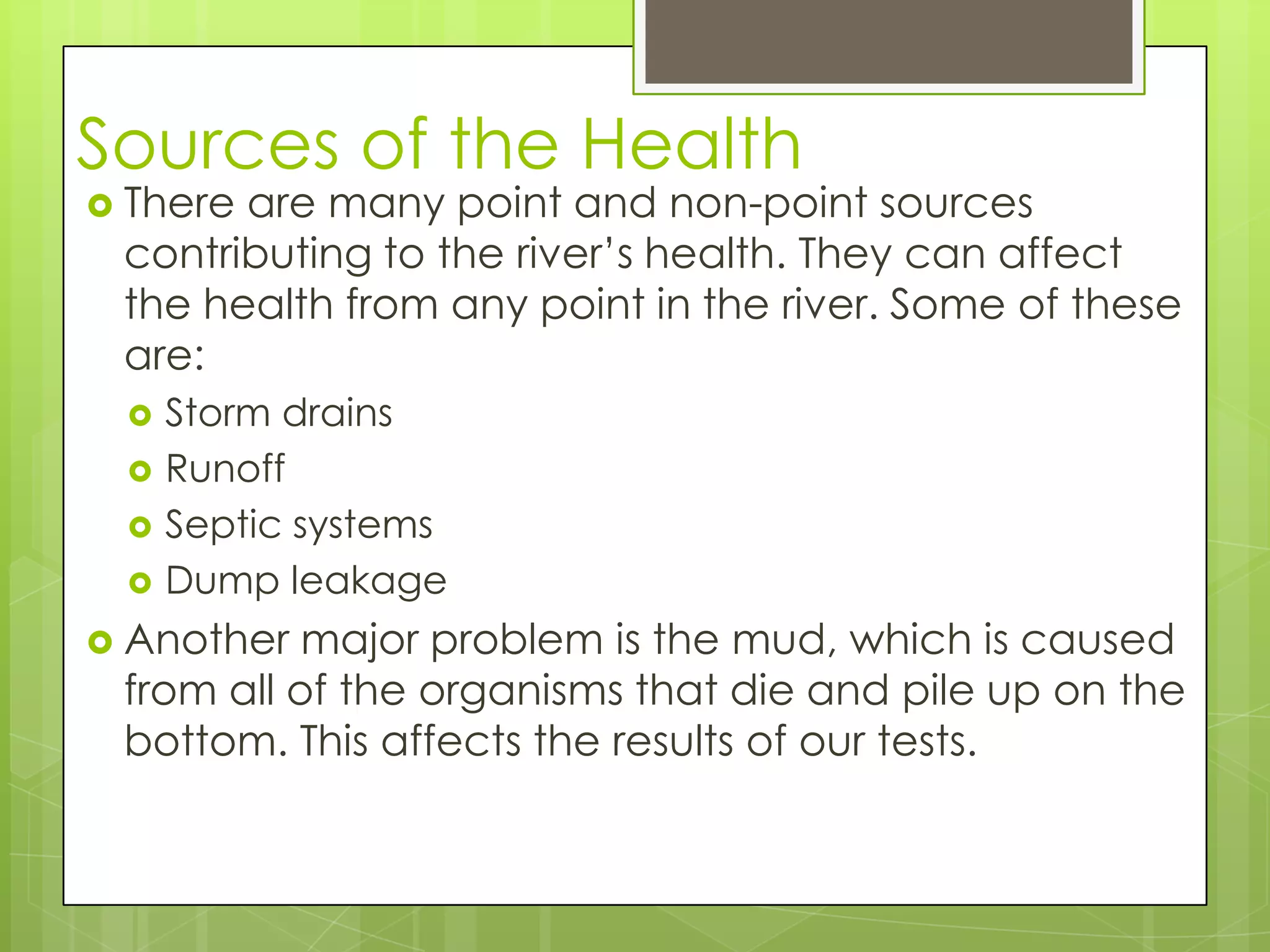 Sources of the Health
 There are many point and non-point sources
contributing to the river’s health. They can affect
the health from any point in the river. Some of these
are:
 Storm drains
 Runoff
 Septic systems
 Dump leakage
 Another major problem is the mud, which is caused
from all of the organisms that die and pile up on the
bottom. This affects the results of our tests.
 
