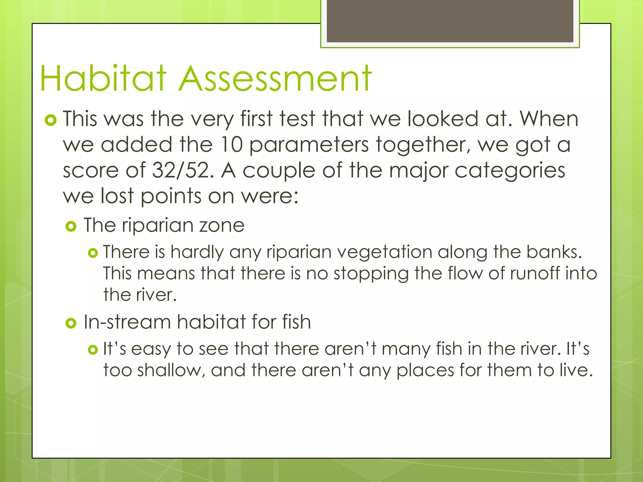 Habitat Assessment
 This was the very first test that we looked at. When
we added the 10 parameters together, we got a
score of 32/52. A couple of the major categories
we lost points on were:
 The riparian zone
 There is hardly any riparian vegetation along the banks.
This means that there is no stopping the flow of runoff into
the river.
 In-stream habitat for fish
 It’s easy to see that there aren’t many fish in the river. It’s
too shallow, and there aren’t any places for them to live.
 