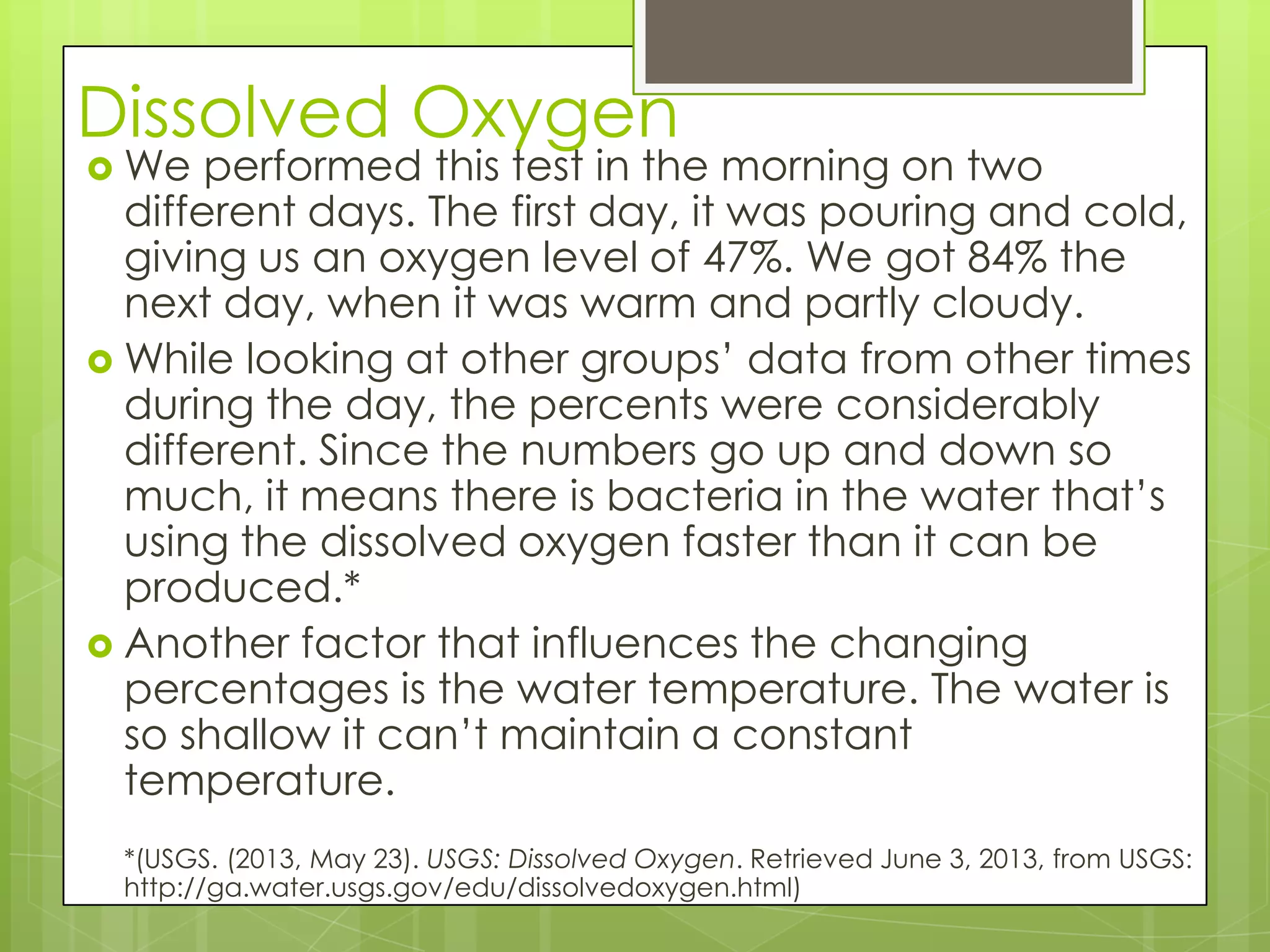 Dissolved Oxygen
 We performed this test in the morning on two
different days. The first day, it was pouring and cold,
giving us an oxygen level of 47%. We got 84% the
next day, when it was warm and partly cloudy.
 While looking at other groups’ data from other times
during the day, the percents were considerably
different. Since the numbers go up and down so
much, it means there is bacteria in the water that’s
using the dissolved oxygen faster than it can be
produced.*
 Another factor that influences the changing
percentages is the water temperature. The water is
so shallow it can’t maintain a constant
temperature.
*(USGS. (2013, May 23). USGS: Dissolved Oxygen. Retrieved June 3, 2013, from USGS:
http://ga.water.usgs.gov/edu/dissolvedoxygen.html)
 