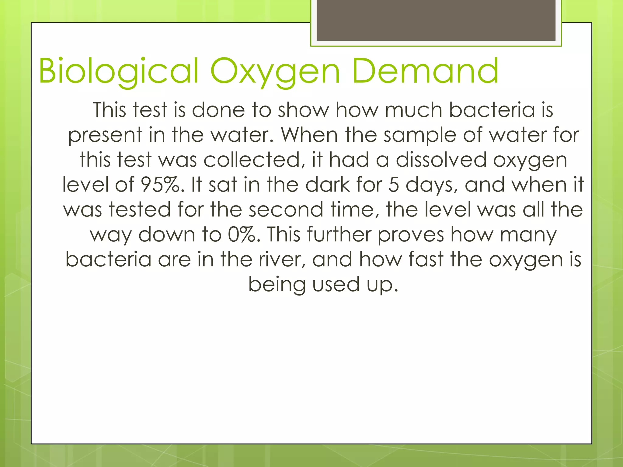 Biological Oxygen Demand
This test is done to show how much bacteria is
present in the water. When the sample of water for
this test was collected, it had a dissolved oxygen
level of 95%. It sat in the dark for 5 days, and when it
was tested for the second time, the level was all the
way down to 0%. This further proves how many
bacteria are in the river, and how fast the oxygen is
being used up.
 