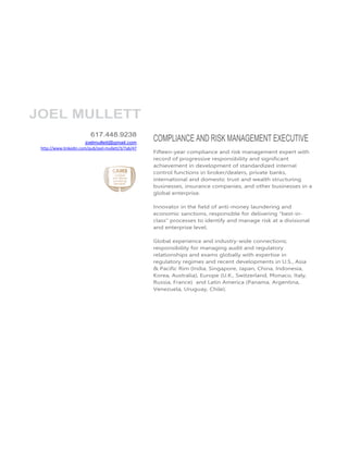 JOEL MULLETT
                          617.448.9238
                        joelmullett@gmail.com
                                                     COMPLIANCE AND RISK MANAGEMENT EXECUTIVE
 http://www.linkedin.com/pub/joel-mullett/3/7ab/47
                                                     Fifteen-year compliance and risk management expert with
                                                     record of progressive responsibility and significant
                                                     achievement in development of standardized internal
                                                     control functions in broker/dealers, private banks,
                                                     international and domestic trust and wealth structuring
                                                     businesses, insurance companies, and other businesses in a
                                                     global enterprise.

                                                     Innovator in the field of anti-money laundering and
                                                     economic sanctions, responsible for delivering “best-in-
                                                     class” processes to identify and manage risk at a divisional
                                                     and enterprise level.

                                                     Global experience and industry-wide connections;
                                                     responsibility for managing audit and regulatory
                                                     relationships and exams globally with expertise in
                                                     regulatory regimes and recent developments in U.S., Asia
                                                     & Pacific Rim (India, Singapore, Japan, China, Indonesia,
                                                     Korea, Australia), Europe (U.K., Switzerland, Monaco, Italy,
                                                     Russia, France) and Latin America (Panama, Argentina,
                                                     Venezuela, Uruguay, Chile).
 