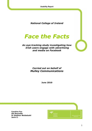 Usability Report




                    National College of Ireland




             Face the Facts
           An eye-tracking study investigating how
             Irish users engage with advertising
                   and media on Facebook




                        Carried out on behalf of
                    Mulley Communications



                               June 2010




Caroline Fox
Abi Reynolds
Dr Stephan Weibelzahl
Javin Li




                                                     1
 
