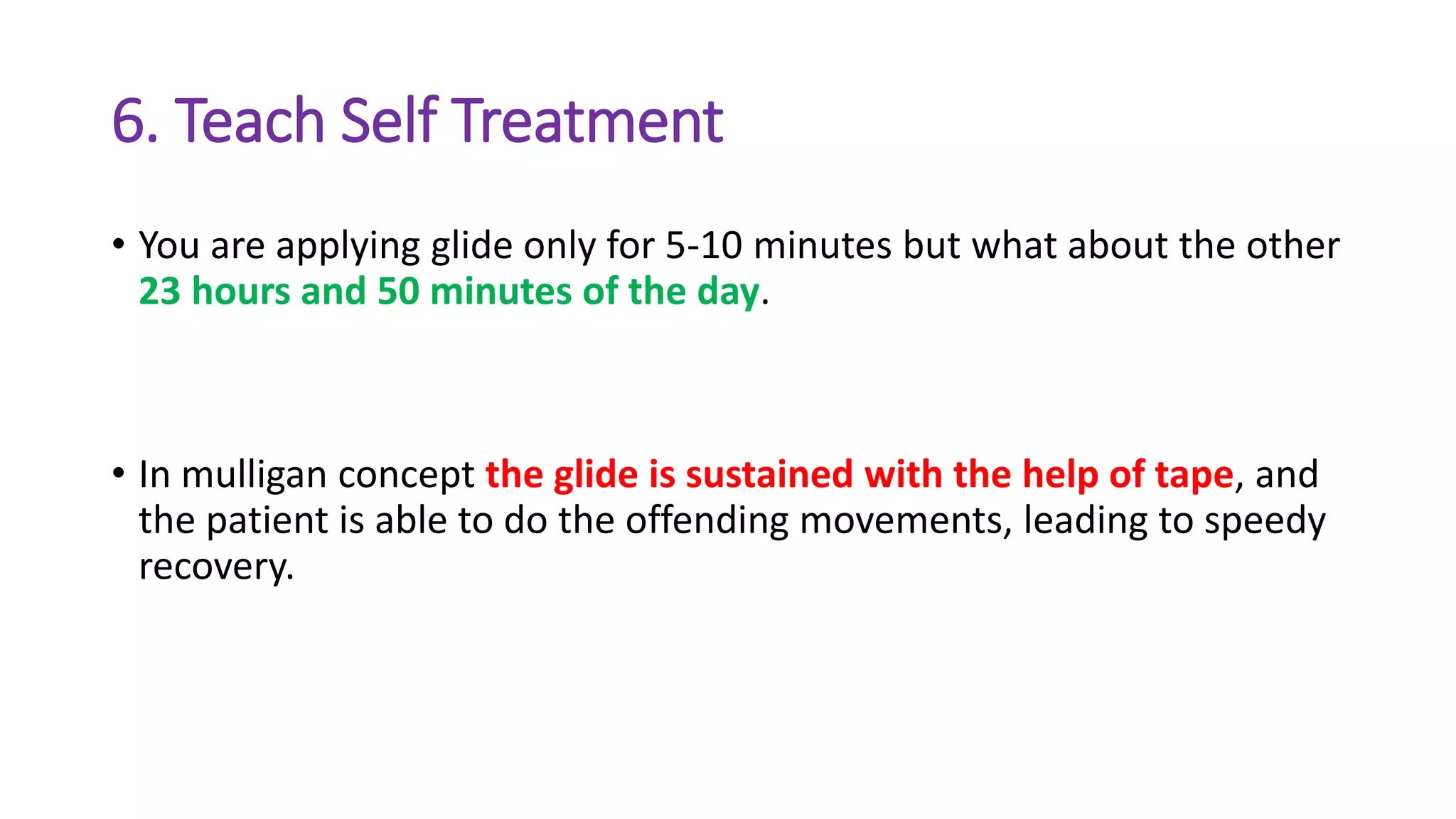 6. Teach Self Treatment
• You are applying glide only for 5-10 minutes but what about the other
23 hours and 50 minutes of the day.
• In mulligan concept the glide is sustained with the help of tape, and
the patient is able to do the offending movements, leading to speedy
recovery.
 