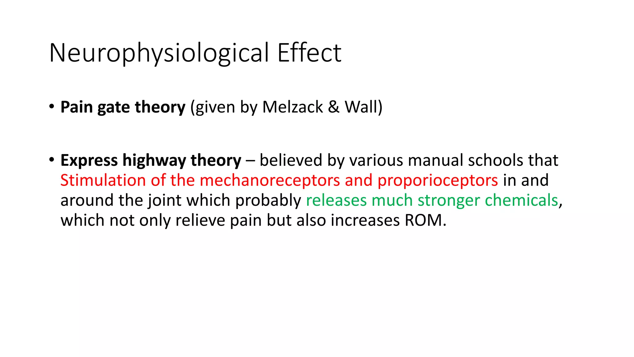 Neurophysiological Effect
• Pain gate theory (given by Melzack & Wall)
• Express highway theory – believed by various manual schools that
Stimulation of the mechanoreceptors and proporioceptors in and
around the joint which probably releases much stronger chemicals,
which not only relieve pain but also increases ROM.
 