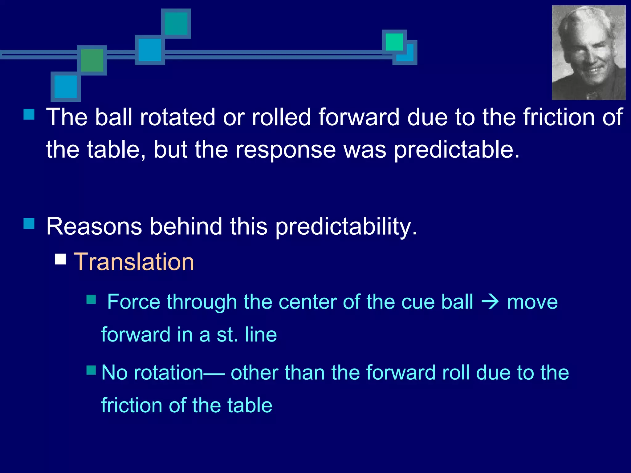  The ball rotated or rolled forward due to the friction of
the table, but the response was predictable.
 Reasons behind this predictability.
 Translation
 Force through the center of the cue ball  move
forward in a st. line
 No rotation— other than the forward roll due to the
friction of the table
 