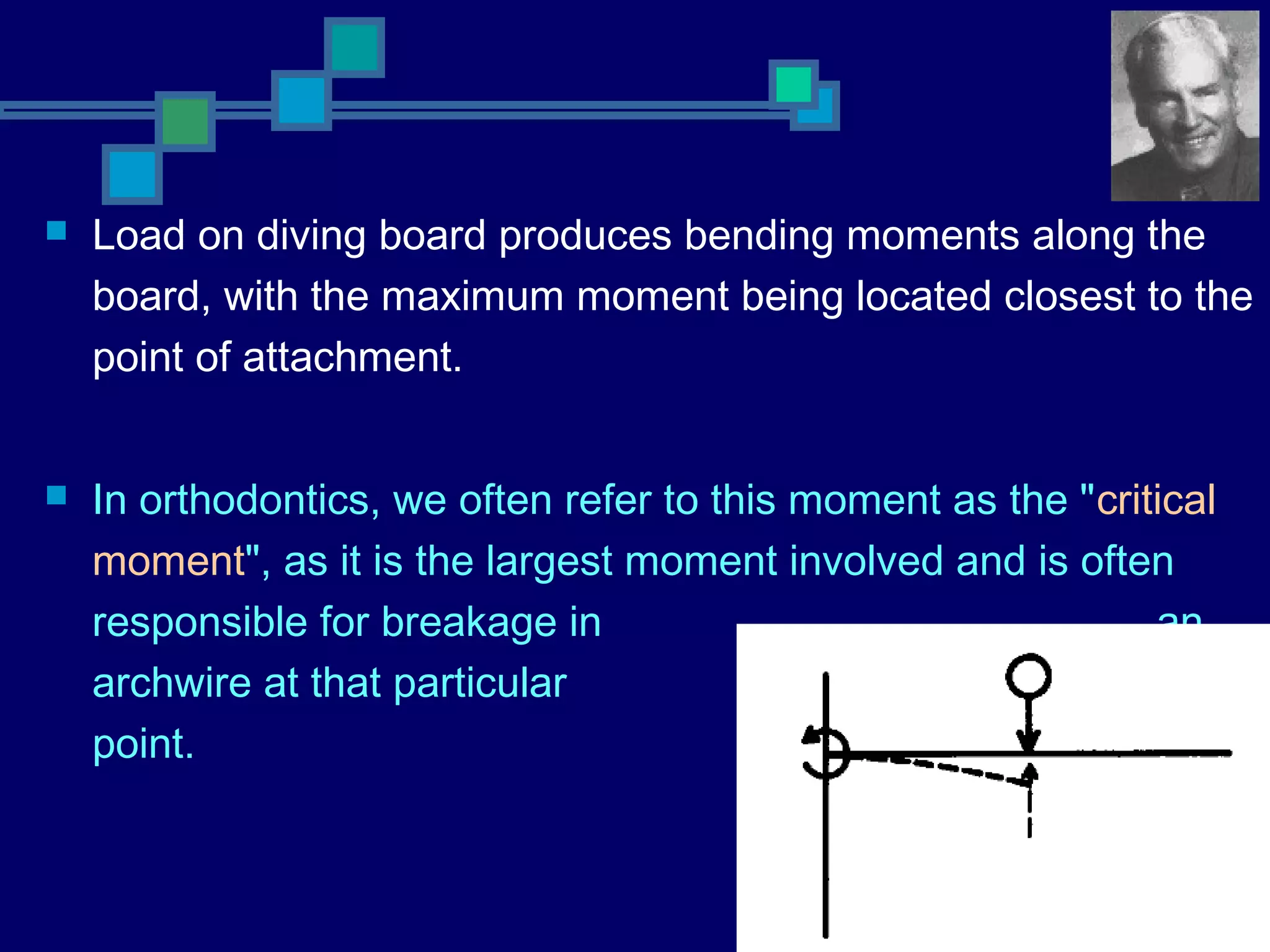  Load on diving board produces bending moments along the
board, with the maximum moment being located closest to the
point of attachment.
 In orthodontics, we often refer to this moment as the "critical
moment", as it is the largest moment involved and is often
responsible for breakage in an
archwire at that particular
point.
 