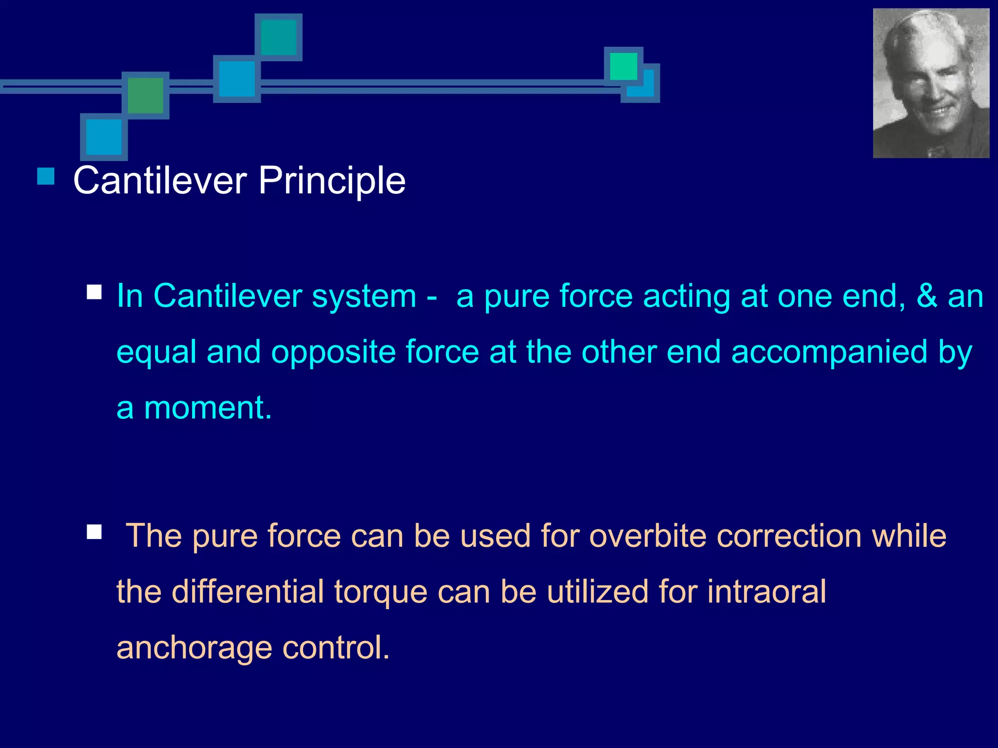  Cantilever Principle
 In Cantilever system - a pure force acting at one end, & an
equal and opposite force at the other end accompanied by
a moment.
 The pure force can be used for overbite correction while
the differential torque can be utilized for intraoral
anchorage control.
 