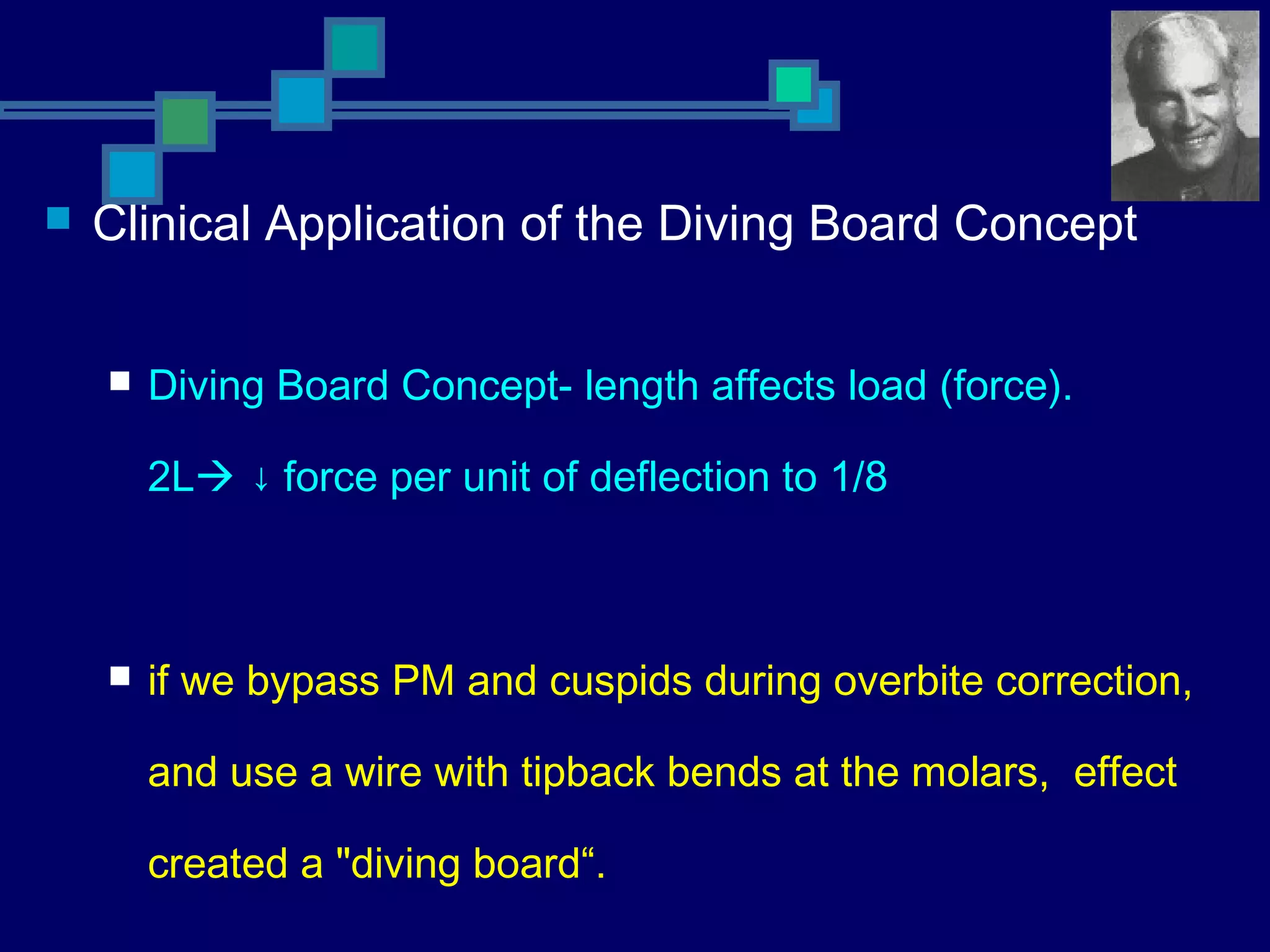  Clinical Application of the Diving Board Concept
 Diving Board Concept- length affects load (force).
2L ↓ force per unit of deflection to 1/8
 if we bypass PM and cuspids during overbite correction,
and use a wire with tipback bends at the molars, effect
created a "diving board“.
 